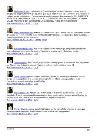BARRETO ©
639
Denise Santos Silva O coutinho já era, tá entrando de gaito não não cabe! Pois seu querido
amigo darci já fez muita merda e o povo não quer outro incomPTente e e o valmir que está prometendo
mais do que ele pode cumprir! Pois não paga nem os funcionários da empresa dele!!!!!!! QUEM VOTA
NO VELHOTE GANHA CALOTE E QUEM VOTA NO COUTINHO FICA ENGANADINHO, POIS É DA MESMA
LÁIA DO PREFEITINHO QUE ESTÁ PRESTES A FICAR SEM SEU PEITINHO!!!!!!!!RSRSRSRSRS
8 de setembro de 2012 às 17:13 · Curtir
Valter Desiderio Barreto Deixe de se fazer de burro rapaz ! Apenas usei força de expressão. Não
preciso do seu reconhecimento, meus méritos são reconhecidos por pessoas dígnas de Parauapebas, e
de outros lugares do Brasil e do mundo.
16 de setembro de 2012 às 01:41 · Editado · Curtir
Valter Desiderio Barreto Não vou mais te responder nada amigo, porque com certeza estás
querendo se promover na minha sombra. Vai procurar a tua turma ! E não adianta insistir.
8 de setembro de 2012 às 17:15 · Curtir
Olimpio Oliveira Denise Santos ja que o valmir nao ta pagando os fucionario o meu pagamento
e o Adelson (seu tio ) que ta pagando???por que todo mes o dinheiro ta na conta !!1
8 de setembro de 2012 às 17:17 · Curtir
Denise Santos Silva Procure saber direitinho o que ele fez, pelo visto você chegou a pouco
tempo em parauapebas e já te prometeram um agrado, né! Não se preocupe, cedo ou tarde
descobriremos quanto vc ganhou seu VENDIDO!
8 de setembro de 2012 às 17:17 · Curtir
Denise Santos Silva Adelson fez a maternidade onde as mães pusdesem dar a luz com
dignidade! Criou os concursos públicos para outras áreas, e entre outros projetos a mais! Adelson fez
sozinho muito mais coisas que os outros vereadores do prefeito fizeram!
8 de setembro de 2012 às 17:22 · Curtir
Olimpio Oliveira primeiro que ele nao fez pos que faz e a prefeituraele criou projetos que
foram aprovados na camara de vereadores o que e isto que ele e pago pra fazer
8 de setembro de 2012 às 17:24 · Curtir
 