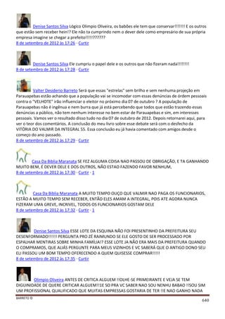 BARRETO ©
640
Denise Santos Silva Lógico Olimpio Oliveira, os babões ele tem que conservar!!!!!!! E os outros
que estão sem receber hein!? Ele não ta cumprindo nem o dever dele como empresário de sua própria
empresa imagine se chegar a prefeito!!!!!??????
8 de setembro de 2012 às 17:26 · Curtir
Denise Santos Silva Ele cumpriu o papel dele e os outros que não fizeram nada!!!!!!!!
8 de setembro de 2012 às 17:28 · Curtir
Valter Desiderio Barreto Será que essas "estrelas" sem brilho e sem nenhuma projeção em
Parauapebas estão achando que a população vai se incomodar com essas denúncias de órdem pessoais
contra o "VELHOTE" irão influenciar o eleitor no próximo dia 07 de outubro ? A população de
Parauapebas não é ingênua e nem burra que já está percebendo que todos que estão trazendo essas
denúncias a público, não tem nenhum interesse no bem estar de Parauapebas e sim, em interesses
pessoais. Vamos ver o resultado disso tudo no dia 07 de outubro de 2012. Depois retornarei aqui, para
ver o teor dos comentários. A conclusão do meu livro sobre esse debate será com o desfecho da
VITÓRIA DO VALMIR DA INTEGRAL 55. Essa conclusão eu já havia comentado com amigos desde o
começo do ano passado.
8 de setembro de 2012 às 17:29 · Curtir
Casa Da Biblia Maranata SE FEZ ALGUMA COISA NAO PASSOU DE OBRIGAÇÃO, E TA GANHANDO
MUITO BEM, É DEVER DELE E DOS OUTROS, NÃO ESTAO FAZENDO FAVOR NENHUM,
8 de setembro de 2012 às 17:30 · Curtir · 1
Casa Da Biblia Maranata A MUITO TEMPO OUÇO QUE VALMIR NAO PAGA OS FUNCIONARIOS,
ESTÃO A MUITO TEMPO SEM RECEBER, ENTÃO ELES AMAM A INTEGRAL, POIS ATE AGORA NUNCA
FIZERAM UMA GREVE, INCRIVEL, TODOS OS FUNCIONARIOS GOSTAM DELE
8 de setembro de 2012 às 17:32 · Curtir · 1
Denise Santos Silva ESSE LOTE DA ESQUINA NÃO FOI PRESENTINHO DA PREFEITURA SEU
DESENFORMADO!!!!!! PERGUNTA PRO ZÉ RAIMUNDO SE ELE GOSTO DE SER PROCESSADO POR
ESPALHAR MENTIRAS SOBRE MINHA FAMÍLIA!? ESSE LOTE JA NÃO ERA MAIS DA PREFEITURA QUANDO
O COMPRAMOS, QUE ALIÁS PERGUNTE PARA MEUS VIZINHOS E VC SABERÁ QUE O ANTIGO DONO SEU
ELI PASSOU UM BOM TEMPO OFERECENDO A QUEM QUISESSE COMPRAR!!!!!
8 de setembro de 2012 às 17:35 · Curtir
Olimpio Oliveira ANTES DE CRITICA ALGUEM !!OLHE-SE PRIMEIRANTE E VEJA SE TEM
DIGUINIDADE DE QUERE CRITICAR ALGUEM!!1E SO PRA VC SABER NAO SOU NENHU BABAO !!SOU SIM
UM PROFISSIONAL QUALIFICADO QUE MUITAS EMPRESSAS GOSTARIA DE TER !!E NAO GANHO NADA
 