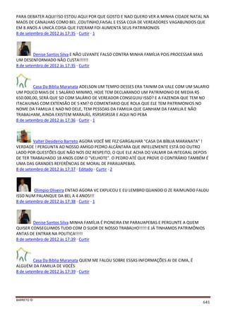 BARRETO ©
641
PARA DEBATER AQUI!!SO ESTOU AQUI POR QUE GOSTO E NAO QUERO VER A MINHA CIDADE NATAL NA
MAOS DE CANALHAS COMO BEL ,COUTINHO,FAISAL E ESSA COJA DE VEREADORES VAGABUNDOS QUE
EM 8 ANOS A UNICA COISA QUE FIZERAM FOI AUMENTA SEUS PATRIMONIOS
8 de setembro de 2012 às 17:35 · Curtir · 1
Denise Santos Silva E NÃO LEVANTE FALSO CONTRA MINHA FAMÍLIA POIS PROCESSAR MAIS
UM DESENFORMADO NÃO CUSTA!!!!!!
8 de setembro de 2012 às 17:35 · Curtir
Casa Da Biblia Maranata ADELSON UM TEMPO DESSES ERA TAINIM DA VALE COM UM SALARIO
UM POUCO MAIS DE 1 SALÁRIO MINIMO, HOJE TEM DECLARANDO UM PATRIMONIO DE MEDIA R$
650.000,00, SERÁ QUE SO COM SALÁRIO DE VEREADOR CONSEGUIU ISSO? E A FAZENDA QUE TEM NO
ITACAIUNAS COM EXTENSÃO DE 5 KM? O COMENTARIO QUE ROLA QUE ELE TEM PATRIMONIOS NO
NOME DA FAMILIA E NAO NO DELE, TEM PESSOAS DA FAMILIA QUE GANHAM DA FAMILIA E NÃO
TRABALHAM, AINDA EXISTEM MARAJÁS, RSRSRSRSSR E AQUI NO PEBA
8 de setembro de 2012 às 17:36 · Curtir · 1
Valter Desiderio Barreto AGORA VOCÊ ME FEZ GARGALHAR "CASA DA BÍBLIA MARANATA" !
VERDADE ! PERGUNTA AO NOSSO AMIGO PEDRO ALCÂNTARA QUE INFELIZMENTE ESTÁ DO OUTRO
LADO POR QUESTÕES QUE NÃO NOS DIZ RESPEITO, O QUE ELE ACHA DO VALMIR DA INTEGRAL DEPOIS
DE TER TRABALHADO 18 ANOS COM O "VELHOTE". O PEDRO ATÉ QUE PROVE O CONTRÁRIO TAMBÉM É
UMA DAS GRANDES REFERÊNCIAS DE MORAL DE PARAUAPEBAS.
8 de setembro de 2012 às 17:37 · Editado · Curtir · 2
Olimpio Oliveira ENTAO AGORA VC EXPLICOU E EU LEMBRO QUANDO O ZE RAIMUNDO FALOU
ISSO NUM PALANQUE DA BEL A 4 ANOS!!!
8 de setembro de 2012 às 17:38 · Curtir · 1
Denise Santos Silva MINHA FAMÍLIA É PIONEIRA EM PARAUAPEBAS E PERGUNTE A QUEM
QUISER CONSEGUIMOS TUDO COM O SUOR DE NOSSO TRABALHO!!!!! E JÁ TINHAMOS PATRIMÔNIOS
ANTAS DE ENTRAR NA POLITICA!!!!!
8 de setembro de 2012 às 17:39 · Curtir
Casa Da Biblia Maranata QUEM ME FALOU SOBRE ESSAS INFORMAÇÕES AI DE CIMA, É
ALGUÉM DA FAMILIA DE VOCÊS
8 de setembro de 2012 às 17:39 · Curtir
 