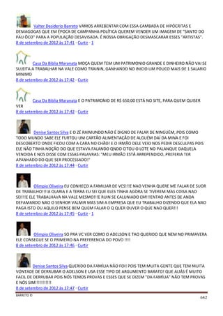 BARRETO ©
642
Valter Desiderio Barreto VAMOS ARREBENTAR COM ESSA CAMBADA DE HIPÓCRITAS E
DEMAGOGAS QUE EM ÉPOCA DE CAMPANHA POLÍTICA QUEREM VENDER UM IMAGEM DE "SANTO DO
PAU ÔCO" PARA A POPULAÇÃO DESAVISADA. É NOSSA OBRIGAÇÃO DESMASCARAR ESSES "ARTISTAS".
8 de setembro de 2012 às 17:41 · Curtir · 1
Casa Da Biblia Maranata MOÇA QUEM TEM UM PATRIMONIO GRANDE E DINHEIRO NÃO VAI SE
SUJEITA A TRABALHAR NA VALE COMO TRAININ, GANHANDO NO INICIO UM POUCO MAIS DE 1 SALARIO
MINIMO
8 de setembro de 2012 às 17:42 · Curtir
Casa Da Biblia Maranata E O PATRIMONIO DE R$ 650,00 ESTÁ NO SITE, PARA QUEM QUISER
VER
8 de setembro de 2012 às 17:42 · Curtir
Denise Santos Silva E O ZÉ RAIMUNDO NÃO É DIGNO DE FALAR DE NINGUÉM, POIS COMO
TODO MUNDO SABE ELE FURTOU UM CARTÃO ALIMENTAÇÃO DE ALGUÉM DAÍ DA MINA E FOI
DESCOBERTO ONDE FICOU COM A CARA NO CHÃO! E O IRMÃO DELE VEIO NOS PEDIR DESCULPAS POIS
ELE NÃO TINHA NOÇÃO DO QUE ESTAVA FALANDO QNDO CITOU O LOTE NO PALANQUE DAQUELA
VENDIDA E NOS DISSE COM ESSAS PALAVRAS: "MEU IRMÃO ESTÁ ARREPENDIDO, PREFERIA TER
APANHADO DO QUE SER PROCESSADO!"
8 de setembro de 2012 às 17:44 · Curtir
Olimpio Oliveira EU CONHEÇO A FAMILIAR DE VCS!!!E NAO VENHA QUERE ME FALAR DE SUOR
DE TRABALHO!!!!A OLARIA E A TERRA EU SEI QUE ELES TINHA AGORA SE TIVEREM MAS COISA NAO
SEI!!!E ELE TRABALHAVA NA VALE MESMO!!!E RUIN SE CALUNIADO EM!!!ENTAO ANTES DE ANDA
DEFAMANDO NAO O SENHOR VALMIR MAS SIM A EMPRESA QUE EU TRABALHO DIZENDO QUE ELA NAO
PAGA ISTO OU AQUILO PENSE BEM QUEM FALAR O Q QUER OUVER O QUE NAO QUER!!!
8 de setembro de 2012 às 17:45 · Curtir · 1
Olimpio Oliveira SO PRA VC VER COMO O ADELSON E TAO QUERIDO QUE NEM NO PRIMAVERA
ELE CONSEGUE SE O PRIMEIRO NA PREFERENCIA DO POVO !!!!
8 de setembro de 2012 às 17:46 · Curtir
Denise Santos Silva QUERIDO DA FAMÍLIA NÃO FOI! POIS TEM MUITA GENTE QUE TEM MUITA
VONTADE DE DERRUBAR O ADELSON E USA ESSE TIPO DE ARGUMENTO BARATO! QUE ALIÁS É MUITO
FACIL DE DERRUBAR POIS NÓS TEMOS PROVAS E ESSES QUE SE DIZEM "DA FAMÍLIA" NÃO TEM PROVAS
E NÓS SIM!!!!!!!!!!!
8 de setembro de 2012 às 17:47 · Curtir
 