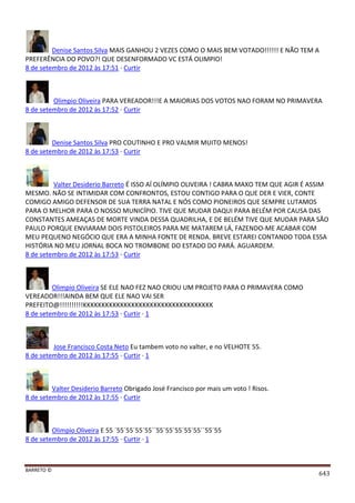BARRETO ©
643
Denise Santos Silva MAIS GANHOU 2 VEZES COMO O MAIS BEM VOTADO!!!!!! E NÃO TEM A
PREFERÊNCIA DO POVO?! QUE DESENFORMADO VC ESTÁ OLIMPIO!
8 de setembro de 2012 às 17:51 · Curtir
Olimpio Oliveira PARA VEREADOR!!!E A MAIORIAS DOS VOTOS NAO FORAM NO PRIMAVERA
8 de setembro de 2012 às 17:52 · Curtir
Denise Santos Silva PRO COUTINHO E PRO VALMIR MUITO MENOS!
8 de setembro de 2012 às 17:53 · Curtir
Valter Desiderio Barreto É ISSO AÍ OLÍMPIO OLIVEIRA ! CABRA MAXO TEM QUE AGIR É ASSIM
MESMO. NÃO SE INTIMIDAR COM CONFRONTOS, ESTOU CONTIGO PARA O QUE DER E VIER, CONTE
COMIGO AMIGO DEFENSOR DE SUA TERRA NATAL E NÓS COMO PIONEIROS QUE SEMPRE LUTAMOS
PARA O MELHOR PARA O NOSSO MUNICÍPIO. TIVE QUE MUDAR DAQUI PARA BELÉM POR CAUSA DAS
CONSTANTES AMEAÇAS DE MORTE VINDA DESSA QUADRILHA, E DE BELÉM TIVE QUE MUDAR PARA SÃO
PAULO PORQUE ENVIARAM DOIS PISTOLEIROS PARA ME MATAREM LÁ, FAZENDO-ME ACABAR COM
MEU PEQUENO NEGÓCIO QUE ERA A MINHA FONTE DE RENDA. BREVE ESTAREI CONTANDO TODA ESSA
HISTÓRIA NO MEU JORNAL BOCA NO TROMBONE DO ESTADO DO PARÁ. AGUARDEM.
8 de setembro de 2012 às 17:53 · Curtir
Olimpio Oliveira SE ELE NAO FEZ NAO CRIOU UM PROJETO PARA O PRIMAVERA COMO
VEREADOR!!!AINDA BEM QUE ELE NAO VAI SER
PREFEITO@!!!!!!!!!!KKKKKKKKKKKKKKKKKKKKKKKKKKKKKKKKKKK
8 de setembro de 2012 às 17:53 · Curtir · 1
Jose Francisco Costa Neto Eu tambem voto no valter, e no VELHOTE 55.
8 de setembro de 2012 às 17:55 · Curtir · 1
Valter Desiderio Barreto Obrigado José Francisco por mais um voto ! Risos.
8 de setembro de 2012 às 17:55 · Curtir
Olimpio Oliveira E 55 ´55´55´55´55´´55´55´55´55´55´´55´55
8 de setembro de 2012 às 17:55 · Curtir · 1
 