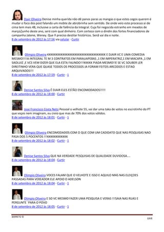 BARRETO ©
644
Djair Oliveira Denise minha querida não dê panos paras as mangas o que estes cegos querem é
mudar o foco dos post falando um mobte de abrobrinha sem sentido. De onde veio este processo ai de
cima tem mais 48, inclusive a carta de falência da Integral. Cuja foi negocida estranho em meados de
março/junho deste ano, será com qual dinheiro. Com certeza com o dindin dos fortes financiadores de
campanha Jatene, Weney. Que ñ preciso destilar históricos. Senã vai dia e noite.
8 de setembro de 2012 às 17:56 via celular · Curtir
Olimpio Oliveira KKKKKKKKKKKKKKKKKKKKKKKKKKKKKKKKKK E DJAIR VC E UMA COMEDIA
MESMO!!!!A INTEGRAL TE M 3 CONTRATOS EM PARAUAPEBAS ,1 EM IMPERATRIZ,1 EM MACAPA ,1 EM
SAOLUIZ ,E VCS VEM DIZER QUE ELA ESTA FALINDO!!!KKKKK PIADA MESMO!!E SE VC SOUBER LER
DIREITINHO VERA QUE QUASE TODOS OS PROCESSOS JA FORAM FEITOS ARCODOS E ESTAO
ARQUIVADOS!!!
8 de setembro de 2012 às 17:59 · Curtir · 1
Denise Santos Silva É DJAIR ELES ESTÃO ENCOMODADOS!!!!!
8 de setembro de 2012 às 18:00 · Curtir
Jose Francisco Costa Neto Pessoal o velhote 55, vai dar uma taka de votos no escrotinho do PT
que voçes nem imaginam, eu creio que mas de 70% dos votos válidos.
8 de setembro de 2012 às 18:01 · Curtir · 1
Olimpio Oliveira ENCOMODADOS COM O QUE COM UM CADIDATO QUE NAS PESQUISAS NAO
PASA DOS 5 POCENTOS !!!KKKKKKKKKKKK
8 de setembro de 2012 às 18:02 · Curtir · 1
Denise Santos Silva QUE NA VERDADE PESQUISAS DE QUALIDADE DUVIDOSA....
8 de setembro de 2012 às 18:04 · Curtir
Olimpio Oliveira VOCES FALAM QUE O VELHOTE E ISSO E AQUILO MAS NAS ELEIÇOES
PASSADAS PARA VEREADOR ELE APOIO O ADELSON
8 de setembro de 2012 às 18:04 · Curtir · 1
Olimpio Oliveira E SO VC MESMO FAZER UMA PESQUISA E VERAS !!!SAIA NAS RUAS E
PERGUNTE ´PARA O POVO
8 de setembro de 2012 às 18:05 · Curtir · 1
 