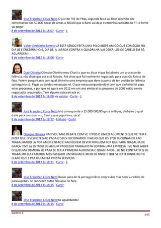 BARRETO ©
645
Jose Francisco Costa Neto O juiz do TRE de Pbas, segunda feira vai ficar sabendo dos
comentarios das 50.000 bocas de urnas a 300,00 que o darci vai da p escrotinho canidato do PT. o bicho
vai pegar.
8 de setembro de 2012 às 18:07 · Curtir · 1
Valter Desiderio Barreto JÁ ESTÁ SENDO FEITA UMA PELO IBOPE AMIGO QUE COMEÇOU NO
DIA 05 E ENCERRA HOJE, DIA 08. A LAPADA CONTRA A QUADRILHA VAI DEIXÁ-LOS DE CABELO EM PÉ.
AGUARDEM !
8 de setembro de 2012 às 18:08 · Curtir
Djair Oliveira Olimpio Oliveira meu Chará o que eu disse é que foi aberto um processo de
falência, não disse que ela está falindo. Até disse que foi realmente negociado para que não falisse de
fato. Porém perguntasse com qual dinheiro uma empresa que deve a ponto de ter pedido de falência
conseguiria só. Pagar as dividas me poupe né. O que estou perguntando é com que dinheiro foi pago
estes processos, e por que só agora em 2012 em um ano eleitoral os processo de 2006 estão sendo
negociados arquivados. Tem alguma coisa errada aí.
8 de setembro de 2012 às 18:08 via celular · Curtir · 1
Jose Francisco Costa Neto isto corresponde a 15.000.000,00 quize milhoes, dinheiro o qual
daria para construir + - , 3 mil casas populares, saca!
8 de setembro de 2012 às 18:12 · Editado · Curtir
Olimpio Oliveira NAO VOU MAS DEBATE COM VC !!!POS O UNICO AGUMENTO QUE VC TEM E
DIZER QUE O VELHOTE NAO PAGA O SEUS FUCIONARIOS !!!ACHO QUE OS 1700 FUCIONARIOS TAO
TRABALHANDO LA POR AMOR ENTAO E NAO DEVEM DEVER NINGUEM POR QUE PARA TRABALHA DE
GRAÇA !!!VC JA ENTROU CO ALGUM PROCESSO TRABALHISTA CONTRA UMA EMPRESA !!VC NAO SABER
O QUEUMA DEMORA SO PARA SE TER A PRIMEIRA AUDIENCIA E QUASE ANOS...SO NO CONTRATO Q EU
TRABALHO ELA FATUROU MES PASSADO UM MILHAO E MEIO DE ONDE E QUE VEI ESTE DINHEIRO !!E
CLARO QUE E PRA QUEM ELA PRESTA SERVIÇOS
8 de setembro de 2012 às 18:11 · Curtir · 2
Jose Francisco Costa Neto Rapaz para de tá perseguindo o empresáro mas bem sucedido de
parauapebas. se conhecer outro fala aqui no face.
8 de setembro de 2012 às 18:15 · Curtir
Jose Francisco Costa Neto to aguardando!
8 de setembro de 2012 às 18:15 · Curtir
 