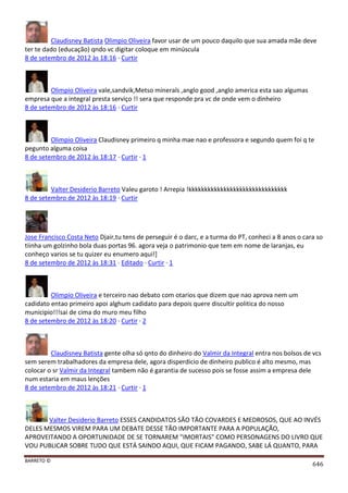 BARRETO ©
646
Claudisney Batista Olimpio Oliveira favor usar de um pouco daquilo que sua amada mãe deve
ter te dado (educação) qndo vc digitar coloque em minúscula
8 de setembro de 2012 às 18:16 · Curtir
Olimpio Oliveira vale,sandvik,Metso minerals ,anglo good ,anglo america esta sao algumas
empresa que a integral presta serviço !! sera que responde pra vc de onde vem o dinheiro
8 de setembro de 2012 às 18:16 · Curtir
Olimpio Oliveira Claudisney primeiro q minha mae nao e professora e segundo quem foi q te
pegunto alguma coisa
8 de setembro de 2012 às 18:17 · Curtir · 1
Valter Desiderio Barreto Valeu garoto ! Arrepia !kkkkkkkkkkkkkkkkkkkkkkkkkkkkkkk
8 de setembro de 2012 às 18:19 · Curtir
Jose Francisco Costa Neto Djair,tu tens de perseguir é o darc, e a turma do PT, conheci a 8 anos o cara so
tiinha um golzinho bola duas portas 96. agora veja o patrimonio que tem em nome de laranjas, eu
conheço varios se tu quizer eu enumero aqui!]
8 de setembro de 2012 às 18:31 · Editado · Curtir · 1
Olimpio Oliveira e terceiro nao debato com otarios que dizem que nao aprova nem um
cadidato entao primeiro apoi alghum cadidato para depois quere discultir politica do nosso
municipio!!!sai de cima do muro meu filho
8 de setembro de 2012 às 18:20 · Curtir · 2
Claudisney Batista gente olha só qnto do dinheiro do Valmir da Integral entra nos bolsos de vcs
sem serem trabalhadores da empresa dele, agora disperdicio de dinheiro publico é alto mesmo, mas
colocar o sr Valmir da Integral tambem não é garantia de sucesso pois se fosse assim a empresa dele
num estaria em maus lenções
8 de setembro de 2012 às 18:21 · Curtir · 1
Valter Desiderio Barreto ESSES CANDIDATOS SÃO TÃO COVARDES E MEDROSOS, QUE AO INVÉS
DELES MESMOS VIREM PARA UM DEBATE DESSE TÃO IMPORTANTE PARA A POPULAÇÃO,
APROVEITANDO A OPORTUNIDADE DE SE TORNAREM "IMORTAIS" COMO PERSONAGENS DO LIVRO QUE
VOU PUBLICAR SOBRE TUDO QUE ESTÁ SAINDO AQUI, QUE FICAM PAGANDO, SABE LÁ QUANTO, PARA
 