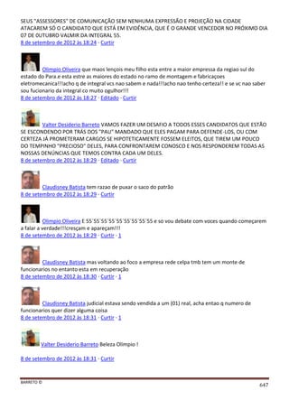 BARRETO ©
647
SEUS "ASSESSORES" DE COMUNICAÇÃO SEM NENHUMA EXPRESSÃO E PROJEÇÃO NA CIDADE
ATACAREM SÓ O CANDIDATO QUE ESTÁ EM EVIDÊNCIA, QUE É O GRANDE VENCEDOR NO PRÓXIMO DIA
07 DE 0UTUBRO VALMIR DA INTEGRAL 55.
8 de setembro de 2012 às 18:24 · Curtir
Olimpio Oliveira que maos lençois meu filho esta entre a maior empressa da regiao sul do
estado do Para.e esta estre as maiores do estado no ramo de montagem e fabricaçoes
eletromecanica!!!acho q de integral vcs nao sabem e nada!!!acho nao tenho certeza!! e se vc nao saber
sou fucionario da integral co muito ogulhor!!!
8 de setembro de 2012 às 18:27 · Editado · Curtir
Valter Desiderio Barreto VAMOS FAZER UM DESAFIO A TODOS ESSES CANDIDATOS QUE ESTÃO
SE ESCONDENDO POR TRÁS DOS "PAU" MANDADO QUE ELES PAGAM PARA DEFENDE-LOS, OU COM
CERTEZA JÁ PROMETERAM CARGOS SE HIPOTETICAMENTE FOSSEM ELEITOS, QUE TIREM UM POUCO
DO TEMPINHO "PRECIOSO" DELES, PARA CONFRONTAREM CONOSCO E NOS RESPONDEREM TODAS AS
NOSSAS DENÚNCIAS QUE TEMOS CONTRA CADA UM DELES.
8 de setembro de 2012 às 18:29 · Editado · Curtir
Claudisney Batista tem razao de puxar o saco do patrão
8 de setembro de 2012 às 18:29 · Curtir
Olimpio Oliveira E 55´55´55´55´55´55´55´55´55 e so vou debate com voces quando começarem
a falar a verdade!!!cresçam e apareçam!!!
8 de setembro de 2012 às 18:29 · Curtir · 1
Claudisney Batista mas voltando ao foco a empresa rede celpa tmb tem um monte de
funcionarios no entanto esta em recuperação
8 de setembro de 2012 às 18:30 · Curtir · 1
Claudisney Batista judicial estava sendo vendida a um (01) real, acha entao q numero de
funcionarios quer dizer alguma coisa
8 de setembro de 2012 às 18:31 · Curtir · 1
Valter Desiderio Barreto Beleza Olímpio !
8 de setembro de 2012 às 18:31 · Curtir
 