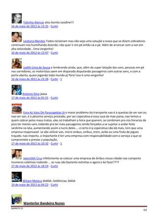 BARRETO ©
64
Tokinho Alencar alou bonito Leodine!!!
16 de maio de 2012 às 13:35 · Curtir
Leidiana Mendes Todos reclamam mas não vejo uma solução e esses que se dizem cobradores
continuam nos humilhando dizendo: não quer ir em pé então vá a pé. Além de arrancar com a van em
alta velocidade...Uma vergonha!
16 de maio de 2012 às 13:47 · Curtir
Judith Lima de Sousa e lembrando ainda, que, além da super lotação das vans, pessoas em pé
nos corredores, os motoristas saem em disparada disputando passageiros com outras vans, e com a
porta aberta, quase jogando todo mundo p/ fora! isso é uma vergonha!
16 de maio de 2012 às 23:28 · Curtir · 1
Antonio Silva jáaaa
17 de maio de 2012 às 01:31 · Curtir
Fora As Vans De Parauapebas Já o maior problema do transporte nao é a questao de ser van ou
nao ser van, é o péssimo serviço prestado, por ser coperativa é essa casa da mae joana, nao temos a
quem cobrar pelos maus tratos, eles só trabalham a hora que querem, se combinam pra nos horarios de
pico ter menos vans rodando pra ter mais passageiros sendo forçados a se sujeitar a andar feito
sardinha na lata, aumentando assim o lucro deles.... o certo é q coperativa não dá mais, tem que uma
empresa responsavel. se vão utilizar van, micro onibus, onibus, trem, avião ou uma frota de jegues
traçado. nao importa. o importante é ter uma empresa com responsabilidade com o serviço a que se
compromete a prestar a população.
17 de maio de 2012 às 10:32 · Curtir · 1
Jeennifeh Cruz infelizmente se colocar uma empresa de ônibus nossa cidade nao comporta
inumeros coletivos rodando ... as ruas são bastante estreitas e agora o ke fazer????
17 de maio de 2012 às 18:14 · Curtir
Wiliam Mateus kkkkkk..lotêênciaa..kkkkk
19 de maio de 2012 às 04:22 · Curtir
Wanterlor Bandeira Nunes
 