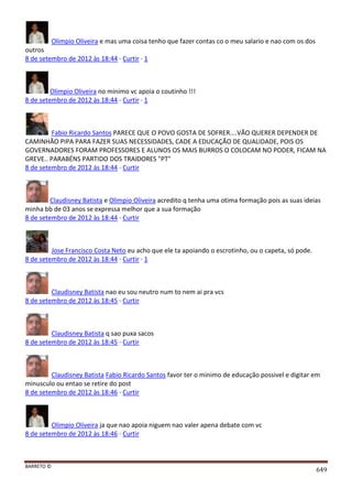 BARRETO ©
649
Olimpio Oliveira e mas uma coisa tenho que fazer contas co o meu salario e nao com os dos
outros
8 de setembro de 2012 às 18:44 · Curtir · 1
Olimpio Oliveira no minimo vc apoia o coutinho !!!
8 de setembro de 2012 às 18:44 · Curtir · 1
Fabio Ricardo Santos PARECE QUE O POVO GOSTA DE SOFRER....VÃO QUERER DEPENDER DE
CAMINHÃO PIPA PARA FAZER SUAS NECESSIDADES, CADE A EDUCAÇÃO DE QUALIDADE, POIS OS
GOVERNADORES FORAM PROFESSORES E ALUNOS OS MAIS BURROS O COLOCAM NO PODER, FICAM NA
GREVE.. PARABÉNS PARTIDO DOS TRAIDORES "PT"
8 de setembro de 2012 às 18:44 · Curtir
Claudisney Batista e Olimpio Oliveira acredito q tenha uma otima formação pois as suas ideias
minha bb de 03 anos se expressa melhor que a sua formação
8 de setembro de 2012 às 18:44 · Curtir
Jose Francisco Costa Neto eu acho que ele ta apoiando o escrotinho, ou o capeta, só pode.
8 de setembro de 2012 às 18:44 · Curtir · 1
Claudisney Batista nao eu sou neutro num to nem ai pra vcs
8 de setembro de 2012 às 18:45 · Curtir
Claudisney Batista q sao puxa sacos
8 de setembro de 2012 às 18:45 · Curtir
Claudisney Batista Fabio Ricardo Santos favor ter o minimo de educação possivel e digitar em
minusculo ou entao se retire do post
8 de setembro de 2012 às 18:46 · Curtir
Olimpio Oliveira ja que nao apoia niguem nao valer apena debate com vc
8 de setembro de 2012 às 18:46 · Curtir
 