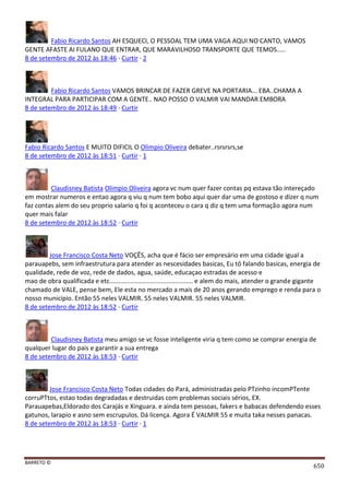 BARRETO ©
650
Fabio Ricardo Santos AH ESQUECI, O PESSOAL TEM UMA VAGA AQUI NO CANTO, VAMOS
GENTE AFASTE AI FULANO QUE ENTRAR, QUE MARAVILHOSO TRANSPORTE QUE TEMOS.....
8 de setembro de 2012 às 18:46 · Curtir · 2
Fabio Ricardo Santos VAMOS BRINCAR DE FAZER GREVE NA PORTARIA... EBA..CHAMA A
INTEGRAL PARA PARTICIPAR COM A GENTE.. NAO POSSO O VALMIR VAI MANDAR EMBORA
8 de setembro de 2012 às 18:49 · Curtir
Fabio Ricardo Santos E MUITO DIFICIL O Olimpio Oliveira debater..rsrsrsrs,se
8 de setembro de 2012 às 18:51 · Curtir · 1
Claudisney Batista Olimpio Oliveira agora vc num quer fazer contas pq estava tão intereçado
em mostrar numeros e entao agora q viu q num tem bobo aqui quer dar uma de gostoso e dizer q num
faz contas alem do seu proprio salario q foi q aconteceu o cara q diz q tem uma formação agora num
quer mais falar
8 de setembro de 2012 às 18:52 · Curtir
Jose Francisco Costa Neto VOÇÊS, acha que é fácio ser empresário em uma cidade igual a
parauapebs, sem infraestrutura para atender as nescesidades basicas, Eu tô falando basicas, energia de
qualidade, rede de voz, rede de dados, agua, saúde, educaçao estradas de acesso e
mao de obra qualificada e etc............................................... e alem do mais, atender o grande gigante
chamado de VALE, pense bem, Ele esta no mercado a mais de 20 anos gerando emprego e renda para o
nosso municipio. Então 55 neles VALMIR. 55 neles VALMIR. 55 neles VALMIR.
8 de setembro de 2012 às 18:52 · Curtir
Claudisney Batista meu amigo se vc fosse inteligente viria q tem como se comprar energia de
qualquer lugar do pais e garantir a sua entrega
8 de setembro de 2012 às 18:53 · Curtir
Jose Francisco Costa Neto Todas cidades do Pará, administradas pelo PTzinho incomPTente
corruPTtos, estao todas degradadas e destruidas com problemas sociais sérios, EX.
Parauapebas,Eldorado dos Carajás e Xinguara. e ainda tem pessoas, fakers e babacas defendendo esses
gatunos, larapio e asno sem escrupulos. Dá licença. Agora É VALMIR 55 e muita taka nesses panacas.
8 de setembro de 2012 às 18:53 · Curtir · 1
 