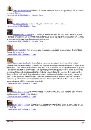 BARRETO ©
651
Valter Desiderio Barreto O debate não é com o Olímpio Oliveira, a sugestão que nós debatamos
com os candidatos.
8 de setembro de 2012 às 18:55 · Editado · Curtir
Fabio Ricardo Santos será que integral tem treinamento interpessoal....
8 de setembro de 2012 às 18:54 · Curtir
Jose Francisco Costa Neto eu já falei voçes tem de perseguir é o darc, e a turma do PT, conheci
a 8 anos o cara so tiinha um golzinho bola duas portas 96. agora veja o patrimonio que tem em nome de
laranjas, eu conheço varios se tu quizer eu enumero aqui!
8 de setembro de 2012 às 18:56 · Editado · Curtir
Claudisney Batista Para o mundo q eu quero descer agora pois aqui num estao debatendo as
ideias e sim os partidos
8 de setembro de 2012 às 18:55 · Curtir
Fatima Vidal de Almeida Este debate era para seu formado de opiniões, mais ja está se
tornando uma arena de gladiadores. Temos que respeitar a opinião dos outros para que as nossas sejam
respeitadas. Como podemos defender os nosso conceitos se estamos partindo para brincadeiras, piadas
e desrespeiro aos demais. Democracia é um regime de governo em que o poder de tomar importantes
decisões políticas está com os cidadãos (povo), direta ou indiretamente, por meio de representantes
eleitos — forma mais usual. Outros itens importantes na democracia incluem exatamente quem é "o
Povo", isto é, quem terá direito ao voto; como proteger os direitos de minorias contra a "tirania da
maioria" e qual sistema deve ser usado para a eleição de representantes ou outros executivos. Vamos
ser democratas e adultos em nossos comentarios
8 de setembro de 2012 às 18:56 · Curtir · 1
Fabio Ricardo Santos COMPANHEIROS E COMPANHEIRAS.. OPA ESSE BORDÃO É DO PT.MEUS
OVOS.OPA MEUS POVOS DESSA CIDADE..
8 de setembro de 2012 às 18:57 · Curtir
Fabio Ricardo Santos O DEBATE É PARA QUEM TEM RACIOCÍNIO, SAIBA DIALOGAR TO LUGAR
CERTO SERÁ?
8 de setembro de 2012 às 18:58 · Curtir
 