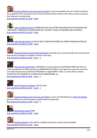 BARRETO ©
652
Claudisney Batista Jose Francisco Costa Neto se esta incomodado com com a fortuna do Darci
faz o seguinte entre na justiça q isso se chama enriquecimento inlicito e com toda a certeza a justiça o
fará favoravel a sua denuncia
8 de setembro de 2012 às 18:58 · Curtir
Valter Desiderio Barreto O PROBLEMA QUE ELES ESTÃO GANHANDO MUITO DINHEIRO DOS
"PARCEIROS" CANDIDATOS ADVERSÁRIOS DO "VELHOTE" JÁ QUE OS MESMOS SÃO COVARDES.
8 de setembro de 2012 às 18:59 · Curtir
Fabio Ricardo Santos SE LIGA AI QUE É HORA DA REVISÃO OU VAMOS PENSAR UM POUCO?
8 de setembro de 2012 às 19:00 · Curtir
Claudisney Batista Fatima Vidal de Almeida concordo com vc q esta virando uma arena mesmo
mas parece q respeitar as opiniõe é o menos conta aqui
8 de setembro de 2012 às 19:00 · Curtir · 1
Jose Francisco Costa Neto a INTEGRAL é a unica empresa no ESTADO do PARÁ que tem um
LIDER que ganhou em 2010 o premio de EMPRESARIO DO ANO a nivel regional eu disse ele concorreu
com todos empresarios da DA SUA CATEGORIA na região NORTE. SACA, e o nome dele se chama
VALMIR DO PSD NUMERO 55, O PREFEITO DE PARAUAPEBAS. ok.
8 de setembro de 2012 às 19:01 · Curtir · 1
Jose Francisco Costa Neto e dali 55 neles.
8 de setembro de 2012 às 19:02 · Curtir · 1
Claudisney Batista Jose Francisco Costa Neto vc quer um trofel destes q o Valmir da Integral
ganhou conheço um monte de gente q ganha assim (comprando)
8 de setembro de 2012 às 19:03 · Curtir · 1
Fabio Ricardo Santos KKKK
8 de setembro de 2012 às 19:04 · Curtir
Claudisney Batista e não sabia q candidato já assumia o posto antes da eleição
8 de setembro de 2012 às 19:05 · Curtir
 