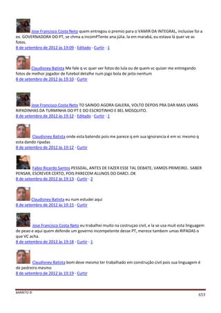 BARRETO ©
653
Jose Francisco Costa Neto quem entregou o premio para o VAMIR DA INTEGRAL, inclusive foi a
ex. GOVERNADORA DO PT, se chma a incomPTente ana júlia. la em marabá, eu estava lá quer ve as
fotos.
8 de setembro de 2012 às 19:09 · Editado · Curtir · 1
Claudisney Batista Me fale q vc quer ver fotos do lula ou de quem vc quizer me entregando
fotos de melhor jogador de futebol detalhe num jogo bola de jeito nenhum
8 de setembro de 2012 às 19:10 · Curtir
Jose Francisco Costa Neto TO SAINDO AGORA GALERA, VOLTO DEPOIS PRA DAR MAIS UMAS
RIPADINHAS DA TURMINHA DO PT E DO ESCROTINHO E BEL MOSQUITO.
8 de setembro de 2012 às 19:12 · Editado · Curtir · 1
Claudisney Batista onde esta batendo pois me parece q em sua ignorancia é em vc mesmo q
esta dando ripadas
8 de setembro de 2012 às 19:12 · Curtir
Fabio Ricardo Santos PESSOAL, ANTES DE FAZER ESSE TAL DEBATE, VAMOS PRIMEIRO.. SABER
PENSAR, ESCREVER CERTO, POIS PARECEM ALUNOS DO DARCI..OK
8 de setembro de 2012 às 19:13 · Curtir · 2
Claudisney Batista eu num estudei aqui
8 de setembro de 2012 às 19:15 · Curtir
Jose Francisco Costa Neto eu trabalhei muito na costruçao civil, e la se usa muit esta linguagem
de peao e aqui quem defende um governo incompetente desse PT, merece tambem umas RIPADAS o
que VC acha.
8 de setembro de 2012 às 19:18 · Curtir · 1
Claudisney Batista bom deve mesmo ter trabalhado em construção civil pois sua linguagem é
de pedreiro mesmo
8 de setembro de 2012 às 19:19 · Curtir
 