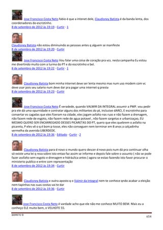 BARRETO ©
654
Jose Francisco Costa Neto fabio é que a intenet dele, Claudisney Batista é da banda lenta, dos
coordenadores do escrotinho.
8 de setembro de 2012 às 19:19 · Curtir · 1
Claudisney Batista não estou diminuindo as pessoas antes q alguem se manifeste
8 de setembro de 2012 às 19:20 · Curtir
Jose Francisco Costa Neto Vou falar uma coisa de coração pra vcs. nesta campanha Eu estou
me divertindo muito com a turma do PT e do escrotinho e bel.
8 de setembro de 2012 às 19:22 · Curtir · 1
Claudisney Batista bom minha internet deve ser lenta mesmo mas num uso modem com vc
deve usar pois seu salario num deve dar pra pagar uma internet q presta
8 de setembro de 2012 às 19:23 · Curtir
Jose Francisco Costa Neto É veradede, quando VALMIR DA INTEGRAL assumir a PMP. vou pedir
pra ele dá uma opurnidade e contratar alguns dos militantes do pt, inclusive dARCI, E escrotinho para
consertar es cagadas que eles fizeram na cidade, eles jogam asfalto nas ruas e não fazem a drenagem,
não fazem rede de esgoto, não fazem rede de agua potavel , nõo fazem sargetas e urbanizaçao, EU
MESMO QUERO SER ENCARREGADO DESSES PICARETAS DO PT, quero que eles quebrem o asfalto na
picareta, P eles vê o q é bom p tosse, eles não conseguen nem terminar em 8 anos a calçadinha
vermelha da avenida LIBERDEDE.
8 de setembro de 2012 às 19:36 · Editado · Curtir · 2
Claudisney Batista para d novo o mundo quero descer d novo pois num dá pra continuar olha
só existe uma lei q reza sobre isto entao faz assim se informe e depois fale sobre o assunto ( não se pode
fazer assfalto sem esgoto e drenagem e hidráulica antes ) agora se estao fazendo isto favor procurar o
ministerio publico e entre com reprezentação
8 de setembro de 2012 às 19:34 · Curtir
Claudisney Batista e outra aposto q o Valmir da Integral nem te conhece qndo acabar a eleição
nem tapinhas nas suas costas vai te dar
8 de setembro de 2012 às 19:36 · Curtir
Jose Francisco Costa Neto é vardade acho que ele não me conhece MUITO BEM. Mais eu a
conheço ELE muito bem, o VELHOTE 55.
 