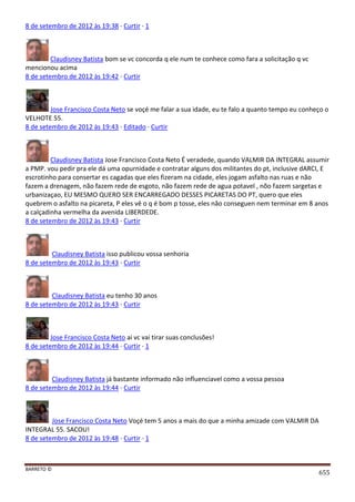 BARRETO ©
655
8 de setembro de 2012 às 19:38 · Curtir · 1
Claudisney Batista bom se vc concorda q ele num te conhece como fara a solicitação q vc
mencionou acima
8 de setembro de 2012 às 19:42 · Curtir
Jose Francisco Costa Neto se voçé me falar a sua idade, eu te falo a quanto tempo eu conheço o
VELHOTE 55.
8 de setembro de 2012 às 19:43 · Editado · Curtir
Claudisney Batista Jose Francisco Costa Neto É veradede, quando VALMIR DA INTEGRAL assumir
a PMP. vou pedir pra ele dá uma opurnidade e contratar alguns dos militantes do pt, inclusive dARCI, E
escrotinho para consertar es cagadas que eles fizeram na cidade, eles jogam asfalto nas ruas e não
fazem a drenagem, não fazem rede de esgoto, não fazem rede de agua potavel , nõo fazem sargetas e
urbanizaçao, EU MESMO QUERO SER ENCARREGADO DESSES PICARETAS DO PT, quero que eles
quebrem o asfalto na picareta, P eles vê o q é bom p tosse, eles não conseguen nem terminar em 8 anos
a calçadinha vermelha da avenida LIBERDEDE.
8 de setembro de 2012 às 19:43 · Curtir
Claudisney Batista isso publicou vossa senhoria
8 de setembro de 2012 às 19:43 · Curtir
Claudisney Batista eu tenho 30 anos
8 de setembro de 2012 às 19:43 · Curtir
Jose Francisco Costa Neto ai vc vai tirar suas conclusões!
8 de setembro de 2012 às 19:44 · Curtir · 1
Claudisney Batista já bastante informado não influenciavel como a vossa pessoa
8 de setembro de 2012 às 19:44 · Curtir
Jose Francisco Costa Neto Voçé tem 5 anos a mais do que a minha amizade com VALMIR DA
INTEGRAL 55. SACOU!
8 de setembro de 2012 às 19:48 · Curtir · 1
 