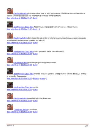 BARRETO ©
657
Claudisney Batista bom se vc olhar bem vc verá q num estou falando de nem um nem outro
apenas falando das coisas q vcs defendem q num são como vcs falam
8 de setembro de 2012 às 19:57 · Curtir
Jose Francisco Costa Neto Rapaz ninguem joga pedra em arvore que não dá frutos.
8 de setembro de 2012 às 19:57 · Curtir · 1
Claudisney Batista bom depende veja qndo vc foi criança vc nunca atirou pedras em caixas de
marinbondos ou passaros q estavam em arvores?
8 de setembro de 2012 às 19:58 · Curtir
Jose Francisco Costa Neto rapaz que saber e tô é com velhiote 55.
8 de setembro de 2012 às 20:00 · Curtir
Claudisney Batista posso te perguntar algumas coisas?
8 de setembro de 2012 às 20:00 · Curtir
Jose Francisco Costa Neto to saido para p ir agora no salao pintar os cabelos de azul, a onda ja
ta pegando, thauuuuuuu.
8 de setembro de 2012 às 20:02 · Editado · Curtir · 1
Jose Francisco Costa Neto pode.
8 de setembro de 2012 às 20:02 · Curtir
Claudisney Batista sua idade e formação escolar
8 de setembro de 2012 às 20:03 · Curtir
Claudisney Batista e profissao
8 de setembro de 2012 às 20:03 · Curtir
 