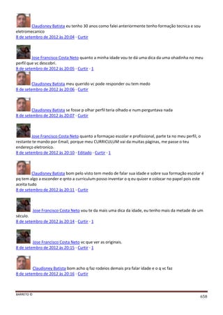 BARRETO ©
658
Claudisney Batista eu tenho 30 anos como falei anteriormente tenho formação tecnica e sou
eletromecanico
8 de setembro de 2012 às 20:04 · Curtir
Jose Francisco Costa Neto quanto a minha idade vou te dá uma dica da uma ohadinha no meu
perfil que vc descobri.
8 de setembro de 2012 às 20:05 · Curtir · 1
Claudisney Batista meu querido vc pode responder ou tem medo
8 de setembro de 2012 às 20:06 · Curtir
Claudisney Batista se fosse p olhar perfil teria olhado e num perguntava nada
8 de setembro de 2012 às 20:07 · Curtir
Jose Francisco Costa Neto quanto a formaçao escolar e profissional, parte ta no meu perfil, o
restante te mando por Email, porque meu CURRICULUM vai da muitas páginas, me passe o teu
endereço eletronico.
8 de setembro de 2012 às 20:10 · Editado · Curtir · 1
Claudisney Batista bom pelo visto tem medo de falar sua idade e sobre sua formação escolar é
pq tem algo a esconder e qnto a curriculum posso inventar o q eu quizer e colocar no papel pois este
aceita tudo
8 de setembro de 2012 às 20:11 · Curtir
Jose Francisco Costa Neto vou te da mais uma dica da idade, eu tenho mais da metade de um
século.
8 de setembro de 2012 às 20:14 · Curtir · 1
Jose Francisco Costa Neto vc que ver as originais.
8 de setembro de 2012 às 20:15 · Curtir · 1
Claudisney Batista bom acho q faz rodeios demais pra falar idade e o q vc faz
8 de setembro de 2012 às 20:16 · Curtir
 