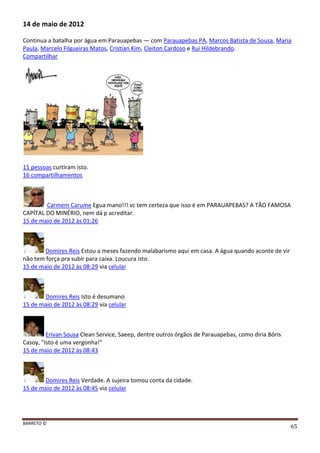 BARRETO ©
65
14 de maio de 2012
Continua a batalha por água em Parauapebas — com Parauapebas PA, Marcos Batista de Sousa, Maria
Paula, Marcelo Filgueiras Matos, Cristian Kim, Cleiton Cardoso e Rui Hildebrando.
Compartilhar
11 pessoas curtiram isto.
16 compartilhamentos
Carmem Carume Egua mano!!! vc tem certeza que isso é em PARAUAPEBAS? A TÃO FAMOSA
CAPÍTAL DO MINÉRIO, nem dá p acreditar.
15 de maio de 2012 às 01:26
Domires Reis Estou a meses fazendo malabarismo aqui em casa. A água quando aconte de vir
não tem força pra subir para caixa. Loucura isto.
15 de maio de 2012 às 08:29 via celular
Domires Reis Isto é desumano
15 de maio de 2012 às 08:29 via celular
Erivan Sousa Clean Service, Saeep, dentre outros órgãos de Parauapebas, como diria Bóris
Casoy, "Isto é uma vergonha!"
15 de maio de 2012 às 08:43
Domires Reis Verdade. A sujeira tomou conta da cidade.
15 de maio de 2012 às 08:45 via celular
 