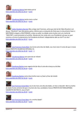 BARRETO ©
659
Claudisney Batista bom deixa prá lá
8 de setembro de 2012 às 20:17 · Curtir
Claudisney Batista tenho mais o q fzer
8 de setembro de 2012 às 20:17 · Curtir
Valter Desiderio Barreto Meu amigo José Francisco, acho que este tal de Fábio Ricardo é um
desses "Doutores" que não passou pelos critérios para a conquista do título que é o de primeiro fazer o
MESTRADO e depois o DOUTORADO, e deve se exibir na cidade como muitos com um crachá de
"DOUTOR" e está tentando te humilhar. Manda ele tirar onda com o ex-Presidente Lula que se quer
concluiu o Ensino Fundamental e foi Presidente do Brasil. Independente dele ser do PT ou nâo !
8 de setembro de 2012 às 20:17 · Curtir
Jose Francisco Costa Neto vou te da outra dica da idade, sou mais novo 11 anos do que o nosso
futuro PREFEITO VALMIR DA INTEGRAL 55.
8 de setembro de 2012 às 20:18 · Curtir · 1
Claudisney Batista cara pare de ser infantil
8 de setembro de 2012 às 20:18 · Curtir
Claudisney Batista esse negocio de dar dica é coisa de criança ou de biba
8 de setembro de 2012 às 20:19 · Curtir
Claudisney Batista como disse tenho mais o q fazer q ficar de trololó
8 de setembro de 2012 às 20:20 · Curtir
Jose Francisco Costa Neto vou te da mais uma dica da idade, um dia vc descobri. Bem eu tenho
de idade 4 anos amenos do que o mumero do meu candidato e futuro PREFEITO DE PARAUAPEBAS
VALMIZITO DO PSD 55. essa é facil!
8 de setembro de 2012 às 20:24 · Curtir
Jose Francisco Costa Neto viu a minha idade?
8 de setembro de 2012 às 20:27 · Curtir
 