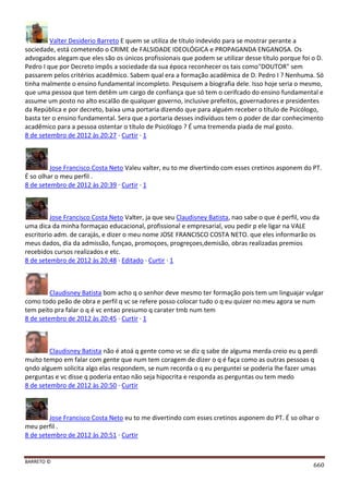 BARRETO ©
660
Valter Desiderio Barreto E quem se utiliza de título indevido para se mostrar perante a
sociedade, está cometendo o CRIME de FALSIDADE IDEOLÓGICA e PROPAGANDA ENGANOSA. Os
advogados alegam que eles são os únicos profissionais que podem se utilizar desse título porque foi o D.
Pedro I que por Decreto impôs a sociedade da sua época reconhecer os tais como"DOUTOR" sem
passarem pelos critérios acadêmico. Sabem qual era a formação acadêmica de D. Pedro I ? Nenhuma. Só
tinha malmente o ensino fundamental incompleto. Pesquisem a biografia dele. Isso hoje seria o mesmo,
que uma pessoa que tem detêm um cargo de confiança que só tem o cerifcado do ensino fundamental e
assume um posto no alto escalão de qualquer governo, inclusive prefeitos, governadores e presidentes
da República e por decreto, baixa uma portaria dizendo que para alguém receber o título de Psicólogo,
basta ter o ensino fundamental. Sera que a portaria desses indivíduos tem o poder de dar conhecimento
acadêmico para a pessoa ostentar o título de Psicólogo ? É uma tremenda piada de mal gosto.
8 de setembro de 2012 às 20:27 · Curtir · 1
Jose Francisco Costa Neto Valeu valter, eu to me divertindo com esses cretinos asponem do PT.
É so olhar o meu perfil .
8 de setembro de 2012 às 20:39 · Curtir · 1
Jose Francisco Costa Neto Valter, ja que seu Claudisney Batista, nao sabe o que é perfil, vou da
uma dica da minha formaçao educacional, profissional e empresarial, vou pedir p ele ligar na VALE
escritorio adm. de carajás, e dizer o meu nome JOSE FRANCISCO COSTA NETO. que eles informarão os
meus dados, dia da admissão, funçao, promoçoes, progreçoes,demisão, obras realizadas premios
recebidos cursos realizados e etc.
8 de setembro de 2012 às 20:48 · Editado · Curtir · 1
Claudisney Batista bom acho q o senhor deve mesmo ter formação pois tem um linguajar vulgar
como todo peão de obra e perfil q vc se refere posso colocar tudo o q eu quizer no meu agora se num
tem peito pra falar o q é vc entao presumo q carater tmb num tem
8 de setembro de 2012 às 20:45 · Curtir · 1
Claudisney Batista não é atoá q gente como vc se diz q sabe de alguma merda creio eu q perdi
muito tempo em falar com gente que num tem coragem de dizer o q é faça como as outras pessoas q
qndo alguem solicita algo elas respondem, se num recorda o q eu perguntei se poderia lhe fazer umas
perguntas e vc disse q poderia entao não seja hipocrita e responda as perguntas ou tem medo
8 de setembro de 2012 às 20:50 · Curtir
Jose Francisco Costa Neto eu to me divertindo com esses cretinos asponem do PT. É so olhar o
meu perfil .
8 de setembro de 2012 às 20:51 · Curtir
 