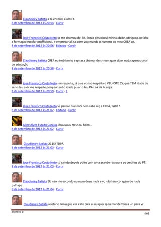BARRETO ©
661
Claudisney Batista a tá entendi é um FK
8 de setembro de 2012 às 20:54 · Curtir
Jose Francisco Costa Neto vc me chamou de SR. Entao descobrui minha idade, obrigado.so falta
a formaçao escolar,proffisional, e empresarial, ta bom vou manda o numero do meu CREA ok.
8 de setembro de 2012 às 20:56 · Editado · Curtir
Claudisney Batista CREA eu tmb tenho e qnto a chamar de sr num quer dizer nada apenas sinal
de educação
8 de setembro de 2012 às 20:58 · Curtir
Jose Francisco Costa Neto me respeite, já que vc nao respeita o VELHOTE 55, que TEM idade de
ser o teu avô, me respeite porq eu tenho idade p ser o teu PAI. ok da licença.
8 de setembro de 2012 às 20:59 · Curtir · 1
Jose Francisco Costa Neto vc parece que não nem sabe o q é CREA, SABE?
8 de setembro de 2012 às 21:02 · Editado · Curtir
Aline Alves Estado Carajas iihuuuuuu rsrsr eu heim...
8 de setembro de 2012 às 21:02 · Curtir
Claudisney Batista 21154TDPA
8 de setembro de 2012 às 21:03 · Curtir
Jose Francisco Costa Neto to saindo depois volto com uma grande ripa para os cretinos do PT.
8 de setembro de 2012 às 21:03 · Curtir
Claudisney Batista EU nao me escondo eu num devo nada e vc não tem coragem de nada
palhaço
8 de setembro de 2012 às 21:04 · Curtir
Claudisney Batista ai otario consegue ver este crea ai ou quer q eu mande tbm a url para vc
 