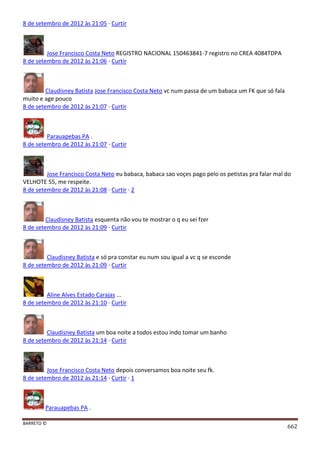 BARRETO ©
662
8 de setembro de 2012 às 21:05 · Curtir
Jose Francisco Costa Neto REGISTRO NACIONAL 150463841-7 registro no CREA 4084TDPA
8 de setembro de 2012 às 21:06 · Curtir
Claudisney Batista Jose Francisco Costa Neto vc num passa de um babaca um FK que só fala
muito e age pouco
8 de setembro de 2012 às 21:07 · Curtir
Parauapebas PA .
8 de setembro de 2012 às 21:07 · Curtir
Jose Francisco Costa Neto eu babaca, babaca sao voçes pago pelo os petistas pra falar mal do
VELHOTE 55, me respeite.
8 de setembro de 2012 às 21:08 · Curtir · 2
Claudisney Batista esquenta não vou te mostrar o q eu sei fzer
8 de setembro de 2012 às 21:09 · Curtir
Claudisney Batista e só pra constar eu num sou igual a vc q se esconde
8 de setembro de 2012 às 21:09 · Curtir
Aline Alves Estado Carajas ...
8 de setembro de 2012 às 21:10 · Curtir
Claudisney Batista um boa noite a todos estou indo tomar um banho
8 de setembro de 2012 às 21:14 · Curtir
Jose Francisco Costa Neto depois conversamos boa noite seu fk.
8 de setembro de 2012 às 21:14 · Curtir · 1
Parauapebas PA .
 