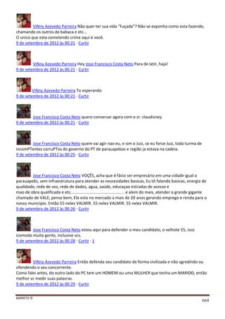 BARRETO ©
664
ViNny Azevedo Parreira Não quer ter sua vida "Fuçada"? Não se exponha como esta fazendo,
chamando os outros de babaca e etc...
O unico que esta cometendo crime aqui é você.
9 de setembro de 2012 às 00:21 · Curtir
ViNny Azevedo Parreira Hey Jose Francisco Costa Neto Para de latir, haja!
9 de setembro de 2012 às 00:21 · Curtir
ViNny Azevedo Parreira To esperando
9 de setembro de 2012 às 00:21 · Curtir
Jose Francisco Costa Neto quero conversar agora com o sr: claudisney.
9 de setembro de 2012 às 00:21 · Curtir
Jose Francisco Costa Neto quem vai agir nao eu, e sim o Juiz, se eu force Juiz, toda turma de
incomPTentes corruPTos do governo do PT de parauapebas e região ja estava na cadeia.
9 de setembro de 2012 às 00:25 · Curtir
Jose Francisco Costa Neto VOÇÊS, acha que é fácio ser empresário em uma cidade igual a
parauapebs, sem infraestrutura para atender as nescesidades basicas, Eu tô falando basicas, energia de
qualidade, rede de voz, rede de dados, agua, saúde, educaçao estradas de acesso e
mao de obra qualificada e etc............................................... e alem do mais, atender o grande gigante
chamado de VALE, pense bem, Ele esta no mercado a mais de 20 anos gerando emprego e renda para o
nosso municipio. Então 55 neles VALMIR. 55 neles VALMIR. 55 neles VALMIR.
9 de setembro de 2012 às 00:26 · Curtir
Jose Francisco Costa Neto estou aqui para defender o meu candidato, o velhote 55, isso
icomoda muita gente, inclusive vcs.
9 de setembro de 2012 às 00:28 · Curtir · 1
ViNny Azevedo Parreira Então defenda seu candidato de forma civilizada e não agredindo ou
ofendendo o seu concorrente.
Como falei antes, do outro lado do PC tem um HOMEM ou uma MULHER que tenha um MARIDO, então
melhor vc medir suas palavras.
9 de setembro de 2012 às 00:29 · Curtir
 