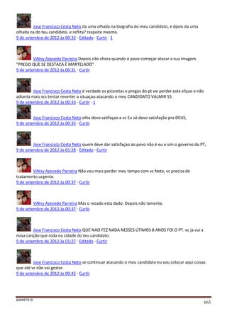 BARRETO ©
665
Jose Francisco Costa Neto da uma olhada na biografia do meu candidato, e dpois da uma
olhada na do teu candidato. e reflita? respeite mesmo.
9 de setembro de 2012 às 00:32 · Editado · Curtir · 1
ViNny Azevedo Parreira Depois não chora quando o povo começar atacar a sua imagem.
"PREGO QUE SE DESTACA É MARTELADO"
9 de setembro de 2012 às 00:31 · Curtir
Jose Francisco Costa Neto é verdade os picaretas e pregos do pt vai perder esta eliçao e não
adianta mais vcs tentar reverter a situaçao atacando o meu CANDIDATO VALMIR 55.
9 de setembro de 2012 às 00:33 · Curtir · 1
Jose Francisco Costa Neto olha devo satifaçao a vc Eu só devo satisfação pra DEUS,
9 de setembro de 2012 às 00:35 · Curtir
Jose Francisco Costa Neto quem deve dar satisfaçao ao povo não é eu e sim o governo do PT,
9 de setembro de 2012 às 01:28 · Editado · Curtir
ViNny Azevedo Parreira Não vou mais perder meu tempo com vc Neto, vc precisa de
tratamento urgente.
9 de setembro de 2012 às 00:37 · Curtir
ViNny Azevedo Parreira Mas o recado esta dado. Depois não lamenta.
9 de setembro de 2012 às 00:37 · Curtir
Jose Francisco Costa Neto QUE NAO FEZ NADA NESSES ÚTIMOS 8 ANOS FOI O PT. vc ja vui a
nova canção que roda na cidade do teu candidato.
9 de setembro de 2012 às 01:27 · Editado · Curtir
Jose Francisco Costa Neto se continuar atacando o meu candidato eu vou colocar aqui coisas
que até vc não vai gostar.
9 de setembro de 2012 às 00:42 · Curtir
 