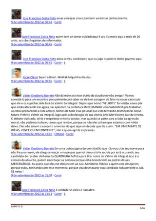 BARRETO ©
666
Jose Francisco Costa Neto essas ameaças o Juiz, tambem vai tomar conhecimento.
9 de setembro de 2012 às 00:42 · Curtir
Jose Francisco Costa Neto quem tem de tomar cuidadoaqui é vcs. Eu mora aqui a mais de 26
anos, vcs são chegantes desinformados.
9 de setembro de 2012 às 00:45 · Curtir
Jose Francisco Costa Neto ataca o meu candidadto que eu jogo os podres deste governo aqui.
9 de setembro de 2012 às 00:45 · Curtir · 1
Jorge Clésio Sejam sábios!. kkkkkkk briguinhas bestas.
9 de setembro de 2012 às 00:56 · Curtir · 1
Valter Desiderio Barreto Não dá mole prá esse otário do claudisney não amigo ! Vamos
convidá-lo para um encontro pessoalmente prá saber se ele tem coragem de falar na nossa cara tudo
que ele e os cupichas dele fala do Valmir da Integral. Depois que nosso "VELHOTE" for eleito, esses pila
que estão atacando ele agora, vai aparecer na prefeitura IMPLORANDO uma VAGUINHA prá trabalhar.
Já estou preparando a lista com os nomes de todo esse pessoal que está tentando desmoralizar nosso
futuro Prefeito Valmir da Integral, logo após a declaração de sua vitória pelo Meritíssimo Juiz de Direito.
O debate civilizado, sério e respeitoso é muito salutar, mas quando se parte para o lado da agressão
moral, não podemos tolerar, temos que revidar, porque se não eles acham que estamos com mêdo
deles. Eles não sabem o conceito universal do que seja um debate que diz assim: "EM UM EMBATE DE
IDÉIAS, VENCE QUEM CONVENCE", não é quem agride as pessoas.
9 de setembro de 2012 às 01:10 · Editado · Curtir
Valter Desiderio Barreto Em uma outra página de um cidadão que não vou citar seu nome para
não lhe promover, ele chega ameaçar uma pessoa que vai denunciá-la ao Juiz por está acusando seu
candidato de receber dinheiro da QUADRILHA PeTista para tirar votos do Valmir da Integral, isso é o
cúmulo do absurdo, querer amordaçar as pessoas porque está descobrindo os podres desses
MERCENÁRIOS. Eu quero que eles me denunciem ao Juiz, Ministério Público a quem eles desejarem,
porque estou sonhando com esse momento, porque vou desmacarar essa cambada toda perante o Juiz.
55 neles !
9 de setembro de 2012 às 01:07 · Curtir
Jose Francisco Costa Neto é verdade 55 neles e nao abro.
9 de setembro de 2012 às 01:11 · Curtir · 1
 