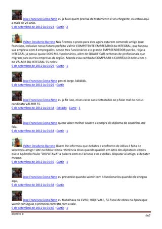 BARRETO ©
667
Jose Francisco Costa Neto eu ja falei quem precisa de tratamento é vcs chegante, eu estou aqui
a mais de 26 anos.
9 de setembro de 2012 às 01:23 · Curtir · 2
Valter Desiderio Barreto Nós fizemos o prato para eles agora estarem comendo amigo José
Francisco, inclusive nosso futuro prefeito Valmir COMPETENTE EMPRESÁRIO da INTEGRAL, que fundou
sua empresa com 4 empregados, sendo tres funcionários e o grande EMPREENDEDOR patrão. Hoje a
INTEGRAL já possui quase DOIS MIL funcionários, além de QUALIFICAR centenas de profissionais que
migram para outras empresas da região. Manda essa cambada COMPARAR o CURRÍCULO deles com o
do VALMIR DA INTEGRAL 55 neles !
9 de setembro de 2012 às 01:29 · Curtir · 1
Jose Francisco Costa Neto gostei Jorge. kkkkkkk.
9 de setembro de 2012 às 01:29 · Curtir
Jose Francisco Costa Neto eu ja fiz isso, esses caras sao contratados so p falar mal do nosso
candidato VALMIR 55.
9 de setembro de 2012 às 01:34 · Editado · Curtir · 1
Jose Francisco Costa Neto quero saber melhor soubre a compra do diploma do coutinho, me
fala.
9 de setembro de 2012 às 01:34 · Curtir · 1
Valter Desiderio Barreto Quem lhe informou que debates e confronto de idéias é falta de
sabedoria amigo ! Até na Bíblia temos referência disso quando quando em Atos dos Apóstolos vemos
que o Apóstolo Paulo "DISPUTAVA" a palavra com os Fariseus e os escribas. Disputar aí amigo, é debater
mesmo.
9 de setembro de 2012 às 01:35 · Curtir · 1
Jose Francisco Costa Neto eu presencie quando valmir com 4 funcionarios quando ele chegou
aqui,
9 de setembro de 2012 às 01:38 · Curtir
Jose Francisco Costa Neto eu trabalhava na CVRD, HOJE VALE, fui fiscal de obras na época que
valmir conseguio o primeiro contrato com a vale.
9 de setembro de 2012 às 01:40 · Curtir · 1
 