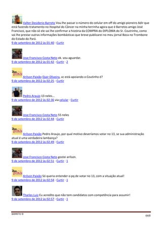 BARRETO ©
668
Valter Desiderio Barreto Vou lhe passar o número do celular em off do amigo pioneiro Adir que
está fazendo tratamento no Hospital do Câncer na minha terrinha agora que é Barretos amigo José
Francisco, que não só ele vai lhe confirmar a história da COMPRA do DIPLOMA do Sr. Coutrinho, como
vai lhe prestar outras informações bombásticas que breve publicarei no meu jornal Boca no Trombone
do Estado do Pará.
9 de setembro de 2012 às 01:40 · Curtir
Jose Francisco Costa Neto ok. vou aguardar.
9 de setembro de 2012 às 01:42 · Curtir · 2
Arilson Paixão Djair Oliveira, vc está apoiando o Coutinho é?
9 de setembro de 2012 às 02:25 · Curtir
Pedro Araujo 13 neles...
9 de setembro de 2012 às 02:36 via celular · Curtir
Jose Francisco Costa Neto 55 neles
9 de setembro de 2012 às 02:44 · Curtir
Arilson Paixão Pedro Araujo, por qual motivo deveríamos votar no 13, se sua administração
atual é uma verdadeira lambança?
9 de setembro de 2012 às 02:49 · Curtir
Jose Francisco Costa Neto gostei arilson.
9 de setembro de 2012 às 02:51 · Curtir · 1
Arilson Paixão Só queria entender o pq de votar no 13, com a situação atual!
9 de setembro de 2012 às 02:54 · Curtir · 1
Tharles Luiz Eu acredito que não tem candidatos com competência para assumir!
9 de setembro de 2012 às 02:57 · Curtir · 1
 