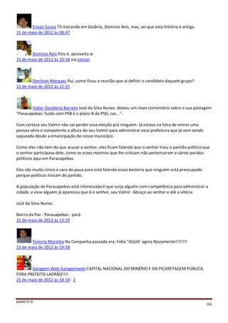 BARRETO ©
66
Erivan Sousa Tõ morando em Goiãnia, Domires Reis, mas, sei que esta história é antiga.
15 de maio de 2012 às 08:47
Domires Reis Pois é, aproveita ai
15 de maio de 2012 às 10:18 via celular
Denilson Marques Rui, como ficou a reunião que ai definir o candidato daquele grupo?
15 de maio de 2012 às 12:15
Valter Desiderio Barreto José da Silva Nunes. deixou um novo comentário sobre a sua postagem
"Parauapebas: fusão com PSB é o plano B do PSD, cas...":
Com certeza seu Valmir não vai perder essa eleição prá ninguém. Já estava na hora de entrar uma
pessoa séria e competente a altura do seu Valmir para administrar essa prefeitura que já vem sendo
saqueada desde a emancipação do nosso município.
Como eles não tem do que acusar o senhor, eles ficam falando que o senhor traiu o partido político que
o senhor participava dele, como se esses mesmos que lhe criticam não pertenceram a vários paridos
políticos aqui em Parauapebas.
Eles são muito cínico e cara de paua para está falando essas besteira que ninguém está preocupado
porque políticos trocam de partido.
A população de Parauapebas está interessada é que surja alguém com competência para administrar a
cidade, e esse alguém já apareceu que é o senhor, seu Valmir. Abraço ao senhor e até a vitória.
José da Silva Nunes.
Bairro da Paz - Parauapebas - pará.
15 de maio de 2012 às 13:19
Tenorio Marinho Na Campanha passada era: Falta "AGUA' agora Novamente!!!!!!!!
15 de maio de 2012 às 19:58
Garagem Web Garagemweb CAPITAL NACIONAL DO MINÉRIO E DA PICARETAGEM PÚBLICA.
FORA PREFEITO LADRÃO!!!!
25 de maio de 2012 às 18:10 · 2
 