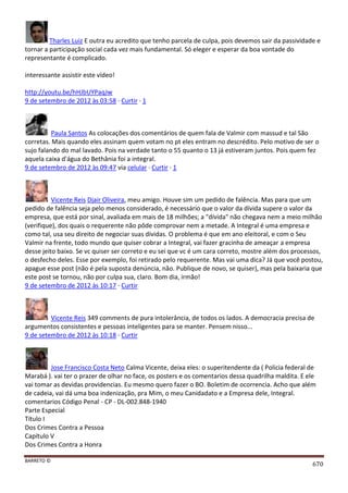 BARRETO ©
670
Tharles Luiz E outra eu acredito que tenho parcela de culpa, pois devemos sair da passividade e
tornar a participação social cada vez mais fundamental. Só eleger e esperar da boa vontade do
representante é complicado.
interessante assistir este vídeo!
http://youtu.be/hHJbUYPaqJw
9 de setembro de 2012 às 03:58 · Curtir · 1
Paula Santos As colocações dos comentários de quem fala de Valmir com massud e tal São
corretas. Mais quando eles assinam quem votam no pt eles entram no descrédito. Pelo motivo de ser o
sujo falando do mal lavado. Pois na verdade tanto o 55 quanto o 13 já estiveram juntos. Pois quem fez
aquela caixa d'água do Bethânia foi a integral.
9 de setembro de 2012 às 09:47 via celular · Curtir · 1
Vicente Reis Djair Oliveira, meu amigo. Houve sim um pedido de falência. Mas para que um
pedido de falência seja pelo menos considerado, é necessário que o valor da dívida supere o valor da
empresa, que está por sinal, avaliada em mais de 18 milhões; a "dívida" não chegava nem a meio milhão
(verifique), dos quais o requerente não pôde comprovar nem a metade. A Integral é uma empresa e
como tal, usa seu direito de negociar suas dívidas. O problema é que em ano eleitoral, e com o Seu
Valmir na frente, todo mundo que quiser cobrar a Integral, vai fazer gracinha de ameaçar a empresa
desse jeito baixo. Se vc quiser ser correto e eu sei que vc é um cara correto, mostre além dos processos,
o desfecho deles. Esse por exemplo, foi retirado pelo requerente. Mas vai uma dica? Já que você postou,
apague esse post (não é pela suposta denúncia, não. Publique de novo, se quiser), mas pela baixaria que
este post se tornou, não por culpa sua, claro. Bom dia, irmão!
9 de setembro de 2012 às 10:17 · Curtir
Vicente Reis 349 comments de pura intolerância, de todos os lados. A democracia precisa de
argumentos consistentes e pessoas inteligentes para se manter. Pensem nisso...
9 de setembro de 2012 às 10:18 · Curtir
Jose Francisco Costa Neto Calma Vicente, deixa eles: o superitendente da ( Policia federal de
Marabá ). vai ter o prazer de olhar no face, os posters e os comentarios dessa quadrilha maldita. E ele
vai tomar as devidas providencias. Eu mesmo quero fazer o BO. Boletim de ocorrencia. Acho que além
de cadeia, vai dá uma boa indenização, pra Mim, o meu Canidadato e a Empresa dele, Integral.
comentarios Código Penal - CP - DL-002.848-1940
Parte Especial
Título I
Dos Crimes Contra a Pessoa
Capítulo V
Dos Crimes Contra a Honra
 