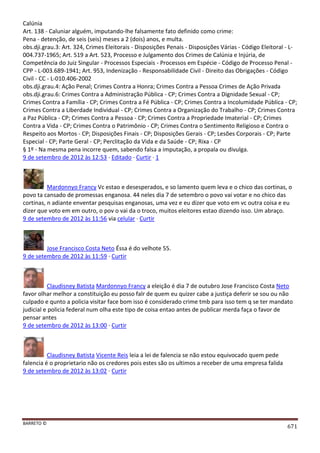 BARRETO ©
671
Calúnia
Art. 138 - Caluniar alguém, imputando-lhe falsamente fato definido como crime:
Pena - detenção, de seis (seis) meses a 2 (dois) anos, e multa.
obs.dji.grau.3: Art. 324, Crimes Eleitorais - Disposições Penais - Disposições Várias - Código Eleitoral - L-
004.737-1965; Art. 519 a Art. 523, Processo e Julgamento dos Crimes de Calúnia e Injúria, de
Competência do Juiz Singular - Processos Especiais - Processos em Espécie - Código de Processo Penal -
CPP - L-003.689-1941; Art. 953, Indenização - Responsabilidade Civil - Direito das Obrigações - Código
Civil - CC - L-010.406-2002
obs.dji.grau.4: Ação Penal; Crimes Contra a Honra; Crimes Contra a Pessoa Crimes de Ação Privada
obs.dji.grau.6: Crimes Contra a Administração Pública - CP; Crimes Contra a Dignidade Sexual - CP;
Crimes Contra a Família - CP; Crimes Contra a Fé Pública - CP; Crimes Contra a Incolumidade Pública - CP;
Crimes Contra a Liberdade Individual - CP; Crimes Contra a Organização do Trabalho - CP; Crimes Contra
a Paz Pública - CP; Crimes Contra a Pessoa - CP; Crimes Contra a Propriedade Imaterial - CP; Crimes
Contra a Vida - CP; Crimes Contra o Patrimônio - CP; Crimes Contra o Sentimento Religioso e Contra o
Respeito aos Mortos - CP; Disposições Finais - CP; Disposições Gerais - CP; Lesões Corporais - CP; Parte
Especial - CP; Parte Geral - CP; Perclitação da Vida e da Saúde - CP; Rixa - CP
§ 1º - Na mesma pena incorre quem, sabendo falsa a imputação, a propala ou divulga.
9 de setembro de 2012 às 12:53 · Editado · Curtir · 1
Mardonnyo Francy Vc estao e desesperados, e so lamento quem leva e o chico das cortinas, o
povo ta cansado de promessas enganosa. 44 neles dia 7 de setembro o povo vai votar e no chico das
cortinas, n adiante enventar pesquisas enganosas, uma vez e eu dizer que voto em vc outra coisa e eu
dizer que voto em em outro, o pov o vai da o troco, muitos eleitores estao dizendo isso. Um abraço.
9 de setembro de 2012 às 11:56 via celular · Curtir
Jose Francisco Costa Neto Éssa é do velhote 55.
9 de setembro de 2012 às 11:59 · Curtir
Claudisney Batista Mardonnyo Francy a eleição é dia 7 de outubro Jose Francisco Costa Neto
favor olhar melhor a constituição eu posso falr de quem eu quizer cabe a justiça deferir se sou ou não
culpado e qunto a policia visitar face bom isso é considerado crime tmb para isso tem q se ter mandato
judicial e policia federal num olha este tipo de coisa entao antes de publicar merda faça o favor de
pensar antes
9 de setembro de 2012 às 13:00 · Curtir
Claudisney Batista Vicente Reis leia a lei de falencia se não estou equivocado quem pede
falencia é o proprietario não os credores pois estes são os ultimos a receber de uma empresa falida
9 de setembro de 2012 às 13:02 · Curtir
 