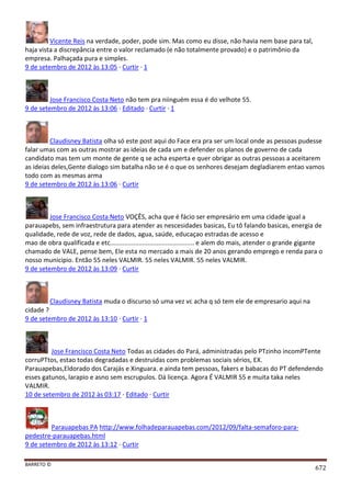 BARRETO ©
672
Vicente Reis na verdade, poder, pode sim. Mas como eu disse, não havia nem base para tal,
haja vista a discrepância entre o valor reclamado (e não totalmente provado) e o patrimônio da
empresa. Palhaçada pura e simples.
9 de setembro de 2012 às 13:05 · Curtir · 1
Jose Francisco Costa Neto não tem pra niinguém essa é do velhote 55.
9 de setembro de 2012 às 13:06 · Editado · Curtir · 1
Claudisney Batista olha só este post aqui do Face era pra ser um local onde as pessoas pudesse
falar umas com as outras mostrar as ideias de cada um e defender os planos de governo de cada
candidato mas tem um monte de gente q se acha esperta e quer obrigar as outras pessoas a aceitarem
as ideias deles,Gente dialogo sim batalha não se é o que os senhores desejam degladiarem entao vamos
todo com as mesmas arma
9 de setembro de 2012 às 13:06 · Curtir
Jose Francisco Costa Neto VOÇÊS, acha que é fácio ser empresário em uma cidade igual a
parauapebs, sem infraestrutura para atender as nescesidades basicas, Eu tô falando basicas, energia de
qualidade, rede de voz, rede de dados, agua, saúde, educaçao estradas de acesso e
mao de obra qualificada e etc............................................... e alem do mais, atender o grande gigante
chamado de VALE, pense bem, Ele esta no mercado a mais de 20 anos gerando emprego e renda para o
nosso municipio. Então 55 neles VALMIR. 55 neles VALMIR. 55 neles VALMIR.
9 de setembro de 2012 às 13:09 · Curtir
Claudisney Batista muda o discurso só uma vez vc acha q só tem ele de empresario aqui na
cidade ?
9 de setembro de 2012 às 13:10 · Curtir · 1
Jose Francisco Costa Neto Todas as cidades do Pará, administradas pelo PTzinho incomPTente
corruPTtos, estao todas degradadas e destruidas com problemas sociais sérios, EX.
Parauapebas,Eldorado dos Carajás e Xinguara. e ainda tem pessoas, fakers e babacas do PT defendendo
esses gatunos, larapio e asno sem escrupulos. Dá licença. Agora É VALMIR 55 e muita taka neles
VALMIR.
10 de setembro de 2012 às 03:17 · Editado · Curtir
Parauapebas PA http://www.folhadeparauapebas.com/2012/09/falta-semaforo-para-
pedestre-parauapebas.html
9 de setembro de 2012 às 13:12 · Curtir
 