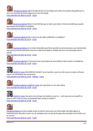 BARRETO ©
673
Claudisney Batista agora duvido até de sua formação com estes erros graves de grafia que vc
tem num acredito de forma alguma q vc tem formação
9 de setembro de 2012 às 13:20 · Curtir
Claudisney Batista Nada é mais fácil do que se iludir, pois todo o homem acredita que aquilo
que deseja seja também verdadeiro.
9 de setembro de 2012 às 13:30 · Curtir
Claudisney Batista kde a corja q se diz sabia q defende o candidato ?
9 de setembro de 2012 às 13:33 · Curtir
Claudisney Batista já sei estao entocados para falar quando as outras pessoas q sao esclarecidas
nao estao presentes presentes eles tem medo da verdade a verdade dói mas num preocupa não to
saindo
9 de setembro de 2012 às 13:35 · Curtir
Claudisney Batista É necessário que os princípios de uma política sejam justos e verdadeiros.
9 de setembro de 2012 às 13:39 · Curtir
Ueltth N. Costa CALA BOCA AI doido!!! ja ta inxendo o saco tu ta aki so pra arranjar confusao,
nao vi um comentario seu construtivo.
9 de setembro de 2012 às 13:43 · Editado · Curtir
Claudisney Batista Ueltth N. Costa vem aqui fazer eu me calar otario
9 de setembro de 2012 às 13:46 · Curtir
Ueltth N. Costa nao perco meu tempo com bebuns q nem vc... com essa cara ai no perfil so
pode ta com umas na cara, no facebook todo mundo é macho!!!
9 de setembro de 2012 às 13:48 · Curtir
Claudisney Batista se acha q pode entao cai dentro otario pra sua informação não bebo agora se
realmente quer descobrir quem sou de verdade entra na sala de bt papo aqui do pebas ai te mostro o q
eu sei fzer
9 de setembro de 2012 às 13:50 · Curtir
 
