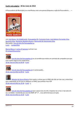 BARRETO ©
69
Curtir esta página · 20 de maio de 2012
A Procuradoria do Município ja se manifestou mais uma pessoa bloqueou a ação da Procuradoria..... —
com José Neves, Rui Hildebrando, Parauapebas PA, Francesco Costa, José Adelson Fernandes Silva,
Bariloche Silva, Wanterlor Bandeira Nunes e Raimundo De Vasconcelos Silva.
Marcações: Fora As Vans De Parauapebas Já
Curtir · · Compartilhar
Marcia Moura e outras 47 pessoas curtiram isso.
65 compartilhamentos
Fora As Vans De Parauapebas Já eu só acredito que exista um contrato de cumpadres pra que
esse sujeito segure essa cooperativa...
20 de maio de 2012 às 09:44 · Curtir
Fora As Vans De Parauapebas Já é o preocupado...
20 de maio de 2012 às 09:52 · Curtir
Wheslen De Sousa Oliveira Este sujeito, ja disse que as VANS não vão sair das ruas, ainda disse
que a população vai ter que se adequar as VANS, que prefeito mais FDP
20 de maio de 2012 às 10:18 · Curtir · 1
Fora As Vans De Parauapebas Já que o povo esse ano dê a resposta nas urnas e nao vote em
seu candidato. mandando pra casa do $%#%¨&*¨(*... essa administracao corrupta.
20 de maio de 2012 às 10:20 · Curtir
 