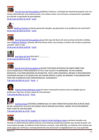 BARRETO ©
71
Fora As Vans De Parauapebas Já Matheus Pacheco, a intenção do movimento popular é ter um
serviço oferecido por uma empresa priva, com onibus novos, com estrutura, compromisso e qualidade
pra atender a população de parauapebas.
21 de maio de 2012 às 13:18 · Curtir
Matheus Pacheco entaooo apresente soluções, pq apresentar so os problemas eh muito facil!
21 de maio de 2012 às 13:35 · Curtir
Fora As Vans De Parauapebas Já que bom que até donos de vans ja estao entrando no debat,
nao é Matheus Pacheco, solucoes são mais faceis ainda. vou começar a mostrar aki no face as possiveis
soluções. spere e veja...
22 de maio de 2012 às 09:56 · Curtir
Jean Alves da Silva FELA DA P....................
22 de maio de 2012 às 14:18 · Curtir
Fora As Vans De Parauapebas Já QUEM TIVER MAIS INTERESSE EM SABER SOBRE ESSA
SOLICITAÇÃO QUE A PROCURADORIA JA FEZ E ESSE SUJEITO TA BARRANDO, VAI NA CAMARA
MUNICIPAL E NA PROCURADORIA DO MUNICIPIO. ISSO É UMA VERGONHA, MESMO A PROCURADORIA
QUERENDO MUDAR A SITUAÇÃO ESSE SALTEADOR IMPEDE A AÇÃO, NO MINIMO TA RECEBENDO POR
FORA PRA FAVORECER ESSES INRESPONSAVEIS. VERGONHA!!!
7 de julho de 2012 às 11:15 · Curtir · 1
Virgínia Fontes Rodrigues Lopes As vezes é necessário mostrar mais as soluções que os
problemas, faça isso, aí terá o apoio de mais pessoas!
7 de julho de 2012 às 11:27 · Curtir
Innelma Araujo DEVEMOS LEMBRAR QUE AS VANS FORAM INSTALADAS NOS AUREOS ANOS
DE BEL mESQUITA E ELA ESTA VOLTANDO COM O SENHOR COUTINHO. VAMOS TER SUPOSTAMENTE
MAIS 4 NOS DE VAN-DALISMO
7 de julho de 2012 às 11:30 · Curtir
Fora As Vans De Parauapebas Já Virgínia Fontes Rodrigues Lopes a primeira solução a ser
tomada é a administracao publica licenciar uma empresa privada para prestar esse serviço ao povo. em
uma empres privada, os coletivos terão horarios a cumprir, rotas definidas, os motorias com certeza nao
serão pagos por comissao e consequentemente nao precisaram se degladeaream nas ruas querendo
 