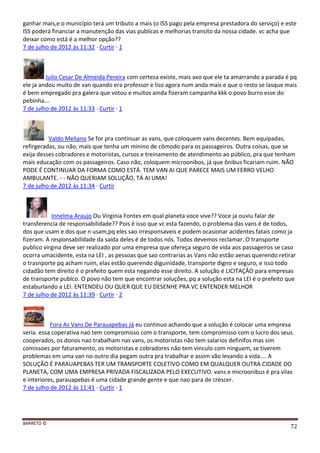 BARRETO ©
72
ganhar mais,e o municipio terá um tributo a mais (o ISS pago pela empresa prestadora do serviço) e este
ISS poderá financiar a manutenção das vias publicas e melhorias transito da nossa cidade. vc acha que
deixar como está é a melhor opção??
7 de julho de 2012 às 11:32 · Curtir · 1
Julio Cesar De Almeida Pereira com certeza existe, mais axo que ele ta amarrando a parada é pq
ele ja andou muito de van quando era professor e liso agora num anda mais e que o resto se lasque mais
é bem empregado pra galera que votou e muitos ainda fizeram campanha kkk o povo burro esse do
pebinha...
7 de julho de 2012 às 11:33 · Curtir · 1
Valdo Meliano Se for pra continuar as vans, que coloquem vans decentes. Bem equipadas,
refirgeradas, ou não, mais que tenha um minino de cômodo para os passageiros. Outra coisas, que se
exija desses cobradores e motoristas, cursos e treinamento de atendimento ao público, pra que tenham
mais educação com os passageiros. Caso não, coloquem microonibos, já que ônibus ficariam ruim. NÃO
PODE É CONTINUAR DA FORMA COMO ESTÁ. TEM VAN AI QUE PARECE MAIS UM FERRO VELHO
AMBULANTE. - - NÃO QUERIAM SOLUÇÃO, TÁ AI UMA!
7 de julho de 2012 às 11:34 · Curtir
Innelma Araujo Ou Virginia Fontes em qual planeta voce vive?? Voce ja ouviu falar de
transferencia de responsabilidade?? Pois é isso que vc esta fazendo, o problema das vans é de todos,
dos que usam e dos que n usam,pq eles sao irresponsaveis e podem ocasionar acidentes fatais como ja
fizeram. A responsabilidade da saida deles é de todos nós. Todos devemos reclamar. O transporte
publico virgina deve ser realizado por uma empresa que ofereça seguro de vida aos passageiros se caso
ocorra umacidente, esta na LEI , as pessoas que sao contrarias as Vans não estão aenas querendo retirar
o trasnporte pq acham ruim, elas estão querendo diguinidade, transporte digno e seguro, e isso todo
cidadão tem direito é o prefeito quem esta negando esse direito. A solução é LICITAÇÂO para empresas
de transporte publco. O povo não tem que encontrar soluções, pq a solução esta na LEI é o prefeito que
estaburlando a LEI. ENTENDEU OU QUER QUE EU DESENHE PRA VC ENTENDER MELHOR
7 de julho de 2012 às 11:39 · Curtir · 2
Fora As Vans De Parauapebas Já eu continuo achando que a solução é colocar uma empresa
seria. essa coperativa nao tem compromisso com o transporte, tem compromisso com o lucro dos seus
cooperados, os donos nao trabalham nas vans, os motoristas não tem salarios definifos mas sim
comissoes por faturamento, os motoristas e cobradores não tem vinculo com ninguem, se tiverem
problemas em uma van no outro dia pegam outra pra trabalhar e assim vão levando a vida.... A
SOLUÇÃO É PARAUAPEBAS TER UM TRANSPORTE COLETIVO COMO EM QUALQUER OUTRA CIDADE DO
PLANETA, COM UMA EMPRESA PRIVADA FISCALIZADA PELO EXECUTIVO. vans e microonibus é pra vilas
e interiores, parauapebas é uma cidade grande gente e que nao para de crescer.
7 de julho de 2012 às 11:41 · Curtir · 1
 