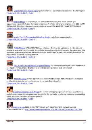 BARRETO ©
73
Virgínia Fontes Rodrigues Lopes Agora melhorou, o povo necessita realmente de informações!
7 de julho de 2012 às 11:43 · Curtir
Innelma Araujo As cooperativas são transporte alternativo, mas existe uma lei que
regulamenta a quantidade dele dentro de uma cidade. A solução n é ter uma empresa seria ISSO É UMA
OBRIGAÇÃO. O Prefeito esta negando esse direito ao povo. ESTA NA LEI DO TRANSPORTE PUBLICO
7 de julho de 2012 às 11:44 · Curtir · 1
Fora As Vans De Parauapebas Já Innelma Araujo, muito boas suas colocações.
7 de julho de 2012 às 11:46 · Curtir · 2
Valdo Meliano APOIADO INNELMA, a culpa de o Brasil ser corrupto como é, é devido uma
população ignorante e sem interesse de mudança, que se interessam mais eu saber da novela, e da vida
do vizinho, que em se atualizar e ser um cidadão que pode fazer a mudança e a diferença onde vive. O
POVO SOFRE DEVIDO A SUA IGNORANCIA.
7 de julho de 2012 às 11:47 · Curtir · 1
Fora As Vans De Parauapebas Já Innelma Araujo, ter uma empresa nos prestando esse serviços
não é pedir demais, é nosso direito. vc tá coberta de razão. parabéns pelo comentario!
7 de julho de 2012 às 11:48 · Curtir
Ana Carla Araujo tomara q pelo menos colokem cobradores e motoristas q saiba atender as
pessoas bem,y que nao corra tanto como si tivessi levando a mae deles.
7 de julho de 2012 às 11:54 · Curtir
Jardel Fernandes Ana Carla Araujo eles correm tanto porque ganham comissão. quanto mais
gente levarem e quanto mais viagens por dia, melhor é a comissão. vc acha que eles estao preocupados
com o bem estar e segurança dos passageiro??
7 de julho de 2012 às 12:04 · Curtir
Innelma Araujo PARA QUEM DESCONHECE A LEI DA MOBILIDADE URBANA DA UMA
OLHADINHA NESSE SITE http://www.planalto.gov.br/ccivil_03/_ato2011-2014/2012/lei/l12587.htm
 