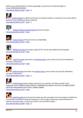 BARRETO ©
75
politicos que não beneficiam em nada a população, o caos de uma má administração se
instala.FOOOOOOOOOOORA!
7 de julho de 2012 às 14:22 · Curtir · 2
Innelma Araujo E ai gente vamos fazer um protesto pacifico, se realizarem um eu estou dentro
apoiando como cidadão que deseja melhorias
7 de julho de 2012 às 14:27 · Curtir · 1
Antônio Américo Vespúcio Duarte persôna non grata...
7 de julho de 2012 às 14:27 · Curtir
R ayner Teixeira Ei Darcy Vai tomar no %o$55$%p
7 de julho de 2012 às 15:13 · Curtir
Gedeão Sousa Silva Fora toda a cúpula do PT, fora do setor público de Parauapebas
7 de julho de 2012 às 15:14 · Curtir
Jardel Fernandes vams fazer sim Innelma Araujo, vamos cobrar essa corja de salteadores,
corruptos e desonestos.
7 de julho de 2012 às 17:24 · Curtir
Jardel Fernandes vams fazer sim Innelma Araujo, vamos cobrar essa corja de salteadores,
corruptos e desonestos.
7 de julho de 2012 às 17:25 · Curtir · 1
I nnelma Araujo cntem comigo, vamos pra rua, caminhar, com faixas e bradar nossa
indignação, esta na CONSTITUIÇÃO FEDERAL A SOBERANIA DO BRASIL É DO POVO, AS OBRAS DEVEM
SER FEITAS PARA BENEFICIAR O POVO. VAMOS COBRAR
7 de julho de 2012 às 17:53 · Curtir
Jardel Fernandes que tal reunirmos todos que não concordam com essa situação e mobilizarms
um protesto na prefeitura cobrando mudanças já. a hora é agora, dpois passa o periodo eleitoral e
continua tudo como está, e o povo que se dane. como acontece sempre....
7 de julho de 2012 às 20:09 · Curtir · 2
 