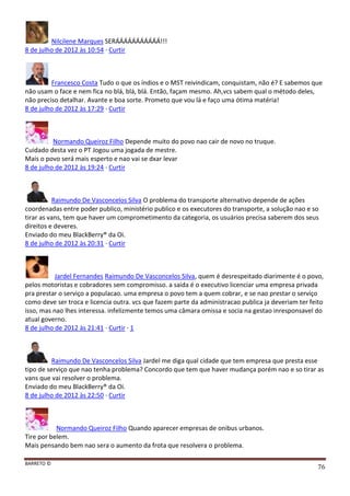 BARRETO ©
76
Nilcilene Marques SERÁÁÁÁÁÁÁÁÁÁÁ!!!
8 de julho de 2012 às 10:54 · Curtir
Francesco Costa Tudo o que os índios e o MST reivindicam, conquistam, não é? E sabemos que
não usam o face e nem fica no blá, blá, blá. Então, façam mesmo. Ah,vcs sabem qual o método deles,
não preciso detalhar. Avante e boa sorte. Prometo que vou lá e faço uma ótima matéria!
8 de julho de 2012 às 17:29 · Curtir
Normando Queiroz Filho Depende muito do povo nao cair de novo no truque.
Cuidado desta vez o PT Jogou uma jogada de mestre.
Mais o povo será mais esperto e nao vai se dxar levar
8 de julho de 2012 às 19:24 · Curtir
Raimundo De Vasconcelos Silva O problema do transporte alternativo depende de ações
coordenadas entre poder publico, ministério publico e os executores do transporte, a solução nao e so
tirar as vans, tem que haver um comprometimento da categoria, os usuários precisa saberem dos seus
direitos e deveres.
Enviado do meu BlackBerry® da Oi.
8 de julho de 2012 às 20:31 · Curtir
Jardel Fernandes Raimundo De Vasconcelos Silva, quem é desrespeitado diarimente é o povo,
pelos motoristas e cobradores sem compromisso. a saida é o executivo licenciar uma empresa privada
pra prestar o serviço a populacao. uma empresa o povo tem a quem cobrar, e se nao prestar o serviço
como deve ser troca e licencia outra. vcs que fazem parte da administracao publica ja deveriam ter feito
isso, mas nao lhes interessa. infelizmente temos uma câmara omissa e socia na gestao inresponsavel do
atual governo.
8 de julho de 2012 às 21:41 · Curtir · 1
Raimundo De Vasconcelos Silva Jardel me diga qual cidade que tem empresa que presta esse
tipo de serviço que nao tenha problema? Concordo que tem que haver mudança porém nao e so tirar as
vans que vai resolver o problema.
Enviado do meu BlackBerry® da Oi.
8 de julho de 2012 às 22:50 · Curtir
Normando Queiroz Filho Quando aparecer empresas de onibus urbanos.
Tire por belem.
Mais pensando bem nao sera o aumento da frota que resolvera o problema.
 