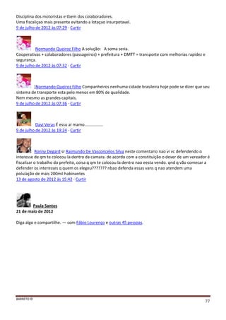 BARRETO ©
77
Disciplina dos motoristas e tbem dos colaboradores.
Uma fiscaliçao mais presente evitando a lotaçao insurpotavel.
9 de julho de 2012 às 07:29 · Curtir
Normando Queiroz Filho A solução: A soma seria.
Cooperativas + colaboradores (passageiros) + prefeitura + DMTT = transporte com melhorias rapidez e
segurança.
9 de julho de 2012 às 07:32 · Curtir
]Normando Queiroz Filho Companheiros nenhuma cidade brasileira hoje pode se dizer que seu
sistema de transporte esta pelo menos em 80% de qualidade.
Nem mesmo as grandes capitais.
9 de julho de 2012 às 07:36 · Curtir
Davi Veras É essu ai mamo................
9 de julho de 2012 às 19:24 · Curtir
Ronny Degard sr Raimundo De Vasconcelos Silva neste comentario nao vi vc defendendo o
interesse de qm te colocou la dentro da camara. de acordo com a constituição o dever de um vereador é
fiscalizar o trabalho do prefeito, coisa q qm te colocou la dentro nao eesta vendo. qnd q vão comecar a
defender os interesses q quem os elegeu??????? nbao defenda essas vans q nao atendem uma
polulação de mais 200mil habinantes
13 de agosto de 2012 às 15:42 · Curtir
Paula Santos
21 de maio de 2012
Diga algo e compartilhe. — com Fábio Lourenço e outras 45 pessoas.
 