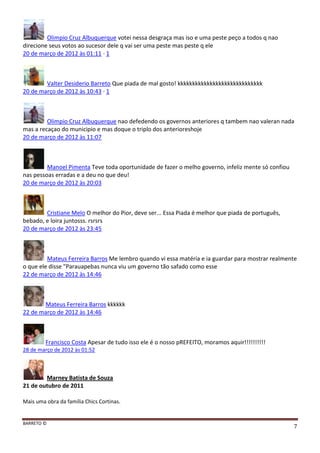 BARRETO ©
7
Olimpio Cruz Albuquerque votei nessa desgraça mas iso e uma peste peço a todos q nao
direcione seus votos ao sucesor dele q vai ser uma peste mas peste q ele
20 de março de 2012 às 01:11 · 1
Valter Desiderio Barreto Que piada de mal gosto! kkkkkkkkkkkkkkkkkkkkkkkkkkkkk
20 de março de 2012 às 10:43 · 1
Olimpio Cruz Albuquerque nao defedendo os governos anteriores q tambem nao valeran nada
mas a recaçao do municipio e mas doque o triplo dos anterioreshoje
20 de março de 2012 às 11:07
Manoel Pimenta Teve toda oportunidade de fazer o melho governo, infeliz mente só confiou
nas pessoas erradas e a deu no que deu!
20 de março de 2012 às 20:03
Cristiane Melo O melhor do Pior, deve ser... Essa Piada é melhor que piada de português,
bebado, e loira juntosss. rsrsrs
20 de março de 2012 às 23:45
Mateus Ferreira Barros Me lembro quando vi essa matéria e ia guardar para mostrar realmente
o que ele disse "Parauapebas nunca viu um governo tão safado como esse
22 de março de 2012 às 14:46
Mateus Ferreira Barros kkkkkk
22 de março de 2012 às 14:46
Francisco Costa Apesar de tudo isso ele é o nosso pREFEITO, moramos aquir!!!!!!!!!!
28 de março de 2012 às 01:52
Marney Batista de Souza
21 de outubro de 2011
Mais uma obra da família Chics Cortinas.
 