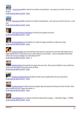 BARRETO ©
79
Tania Correa kkkkk.e vdd ele era melhor cmo professor...vem aqui q vcs vê ele rsrsrsrsrs...so
de boã.
21 de maio de 2012 às 22:39 · Curtir
Tania Correa kkkkk.e vdd ele era melhor cmo professor...vem aqui q vcs vê ele rsrsrsrsrs...so de
boã.
21 de maio de 2012 às 22:39 · Curtir
Jean Carlos Alencar Rodrigues A menino preucupado rsrsrsrsrsr
21 de maio de 2012 às 22:41 · Curtir
Julio da Quiksilver essi prefeito ai si ainda ser elege a prefeito vai roba mais ainda
21 de maio de 2012 às 22:48 · Curtir
Jardel Fernandes com tanto dinheiro até calaram a imprensa no caso dos 700 milhoes que o
Roger Agneli disse a revista Época que a vale repassou ao municipio... será q a presidente dilma teve
influencia nissa pra proteger seu camarada darci???
21 de maio de 2012 às 22:53 · Curtir · 1
Romênia Santos tô penando sem água aiiin que raiva . Darci quero trabalhar, meus uniformes
estão sujos faça alguma coisa pelo amor de Deus.
21 de maio de 2012 às 22:54 · Curtir
Wanterlor Bandeira Nunes No Bairro onde moro o Saaep fechou de vez as torneiras.
21 de maio de 2012 às 22:55 · Curtir
Romênia Santos Final de semana carreguei água do poço da vizinhaça pra fazer comida. Tô de
mão calejada até essa a água não voltou =-(
21 de maio de 2012 às 22:58 · Curtir
Josue Rodrigues to ate agora sem banha esperando essa água... i nada dela chegar... E SERIO
21 de maio de 2012 às 23:03 · Curtir
 