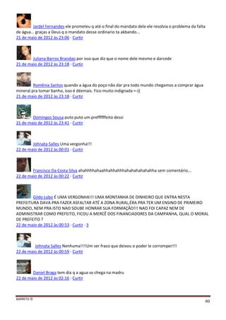 BARRETO ©
80
Jardel Fernandes ele prometeu q até o final do mandato dele ele resolvia o problema da falta
de água... graças a Deus q o mandato desse ordinario ta akbando...
21 de maio de 2012 às 23:06 · Curtir
Juliana Barros Brandao por isso que diz que o nome dele mesmo e darcede
21 de maio de 2012 às 23:18 · Curtir
Romênia Santos quando a água do poço não dar pra todo mundo chegamos a comprar água
mineral pra tomar banho, isso é déemais. Fico muito indignada =-((
21 de maio de 2012 às 23:18 · Curtir
Domingos Sousa puto puto um preffffffeito dessi
21 de maio de 2012 às 23:41 · Curtir
Johnata Salles Uma vergonha!!!
22 de maio de 2012 às 00:01 · Curtir
Francisco Da Costa Silva ahahhhhahaahhahhahhhahahahahahahha sem comentário...
22 de maio de 2012 às 00:22 · Curtir
Gildo Lobo É UMA VERGONHA!!! UMA MONTANHA DE DINHEIRO QUE ENTRA NESTA
PREFEITURA DAVA PRA FAZER ASFALTAR ATÉ A ZONA RURAL,ÉRA PRA TER UM ENSINO DE PRIMEIRO
MUNDO, NEM PRA ISTO NAO SOUBE HONRAR SUA FORMAÇÃO!!! NAO FOI CAPAZ NEM DE
ADMINISTRAR COMO PREFEITO, FICOU A MERCÊ DOS FINANCIADORES DA CAMPANHA, QUAL O MORAL
DE PREFEITO ?
22 de maio de 2012 às 00:53 · Curtir · 3
Johnata Salles Nenhuma!!!!Um ser fraco que deixou o poder le corromper!!!
22 de maio de 2012 às 00:59 · Curtir
Daniel Braga tem dia q a agua so chega na madru
22 de maio de 2012 às 02:16 · Curtir
 