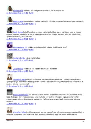 BARRETO ©
81
Hudson Leite esse cara era uma grande promessa pro município!!!!!
22 de maio de 2012 às 04:35 · Curtir
Hudson Leite com a Bel tava melhor, na boa!!!!!!!!!!! Parauapebas foi mais próspero com ela!!
22 de maio de 2012 às 04:37 · Curtir · 1
Paula Santos Se bel fosse boa na epoca ela teria elegido o seu ex marido ou teria se elegido
quando disputou com darci...e nao se elegeu para deputada..o povo nao quer mais bel...ainda mais
agora que ela esta junto com darci...
22 de maio de 2012 às 09:01 · Curtir · 1
Diego Valentin Vaz kkkkkkk, meu Deus ainda há esse problema de água?
22 de maio de 2012 às 09:26 · Curtir
Gecilane Dantas eita prefeito ladrao
22 de maio de 2012 às 10:06 · Curtir
Laura Oliveira verdd,isso ai é o poder de um voto mal dado.
22 de maio de 2012 às 10:25 · Curtir
Jhonathan Felipe Prefeito ladrão, que não da a minima pra cidade... começou uns projetos
agora pra elejer o candidato do seu partido, e como o povo e burro vai ganhar denovo ai vai ser mais 4
anos de miseria e sofrimento!
22 de maio de 2012 às 10:27 · Curtir
David Oliveira Vieira Me lembro quando morava no peba da campanha do Darci era humilde
todo eleito pelo povo na sua carreata uma multidão corria atrás dele,agora o povo quer o ver fora
esqueceu suas origens do povo e de quando era Professor uma vergonha ele carrega esse nome de
Educador.
22 de maio de 2012 às 10:29 · Curtir · 2
Jhonathan Felipe David o engraçado que ele era professor, ele conheçer as escolas da cidade e
sabe que ensino aqui e um vergonha, mais nem isso ele se preocupou e arrumar, as escolas de
 