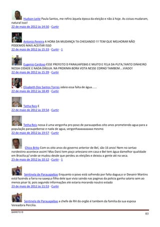 BARRETO ©
83
Hudson Leite Paula Santos, me refiro àquela época da eleição e não à hoje. As coisas mudaram,
natural isso!
22 de maio de 2012 às 14:50 · Curtir
Antonio Pereira A HORA DA MUDANÇA TA CHEGANDO !!! TEM QUE MELHORAR NÃO
PODEMOS MAIS ACEITAR ISSO
22 de maio de 2012 às 15:33 · Curtir · 1
Eugenio Cardoso ESSE PREFEITO D PARAUAPEBAS E MUITO E FELA DA PUTA,TANTO DINHEIRO
NESSA CIDADE E NADA DÁGUA. NA PROXIMA BORA VOTA NESSE CORNO TAMBEM....VIADO!
22 de maio de 2012 às 15:39 · Curtir
Elisabeth Dos Santos Torres odeio essa falta de água......
22 de maio de 2012 às 18:49 · Curtir
Tetha Reis E
22 de maio de 2012 às 19:54 · Curtir
Tetha Reis nossa é uma vergonha pro povo de parauapebas oito anos prometendo agua para a
população paraupebense e nada de agua, vergonhaaaaaaaaaa mesmo
22 de maio de 2012 às 19:57 · Curtir
Chico Brito Com os oito anos do governo anterior de Bel, são 16 anos! Nem no sertao
nordestino acontece assim! Mas Darci tem poço artesiano em casa e Bel tem água damelhor qualidade
em Brasilia p/ onde se mudou desde que perdeu as eleições e deixou a gente aki na seca.
23 de maio de 2012 às 10:12 · Curtir · 1
Sentinela de Parauapebas Enquanto o povo está sofrendo por falta dagua,o sr Devanir Martins
está fazendo a farra na saaep,o filho dele que vivia saindo nas paginas da policia ganha salario sem ao
menos pisar lá, pois segundo informações ele estaria morando noutro estado
23 de maio de 2012 às 11:53 · Curtir
Sentinela de Parauapebas a chefe de RH do orgão é tambem da familia da sua esposa
Vereadora Percilia.
 
