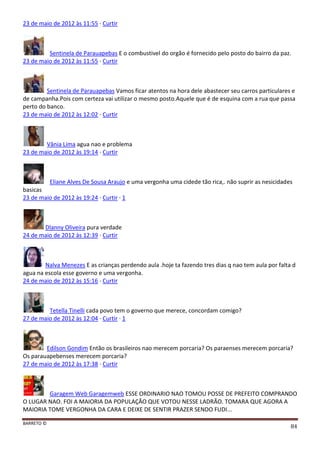 BARRETO ©
84
23 de maio de 2012 às 11:55 · Curtir
Sentinela de Parauapebas E o combustivel do orgão é fornecido pelo posto do bairro da paz.
23 de maio de 2012 às 11:55 · Curtir
Sentinela de Parauapebas Vamos ficar atentos na hora dele abastecer seu carros particulares e
de campanha.Pois com certeza vai utilizar o mesmo posto.Aquele que é de esquina com a rua que passa
perto do banco.
23 de maio de 2012 às 12:02 · Curtir
Vânia Lima agua nao e problema
23 de maio de 2012 às 19:14 · Curtir
Eliane Alves De Sousa Araujo e uma vergonha uma cidede tão rica,. não suprir as nesicidades
basicas
23 de maio de 2012 às 19:24 · Curtir · 1
Dlanny Oliveira pura verdade
24 de maio de 2012 às 12:39 · Curtir
Nalva Menezes E as crianças perdendo aula .hoje ta fazendo tres dias q nao tem aula por falta d
agua na escola esse governo e uma vergonha.
24 de maio de 2012 às 15:16 · Curtir
Tetella Tinelli cada povo tem o governo que merece, concordam comigo?
27 de maio de 2012 às 12:04 · Curtir · 1
Edilson Gondim Então os brasileiros nao merecem porcaria? Os paraenses merecem porcaria?
Os parauapebenses merecem porcaria?
27 de maio de 2012 às 17:38 · Curtir
Garagem Web Garagemweb ESSE ORDINARIO NAO TOMOU POSSE DE PREFEITO COMPRANDO
O LUGAR NAO. FOI A MAIORIA DA POPULAÇÃO QUE VOTOU NESSE LADRÃO. TOMARA QUE AGORA A
MAIORIA TOME VERGONHA DA CARA E DEIXE DE SENTIR PRAZER SENDO FUDI...
 