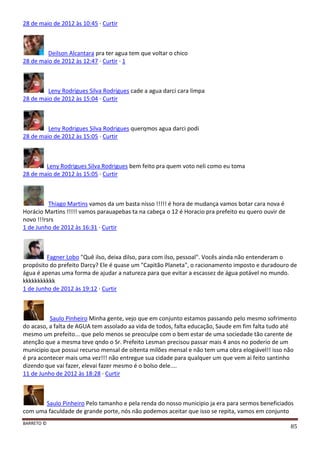 BARRETO ©
85
28 de maio de 2012 às 10:45 · Curtir
Deilson Alcantara pra ter agua tem que voltar o chico
28 de maio de 2012 às 12:47 · Curtir · 1
Leny Rodrigues Silva Rodrigues cade a agua darci cara limpa
28 de maio de 2012 às 15:04 · Curtir
Leny Rodrigues Silva Rodrigues querqmos agua darci podi
28 de maio de 2012 às 15:05 · Curtir
Leny Rodrigues Silva Rodrigues bem feito pra quem voto neli como eu toma
28 de maio de 2012 às 15:05 · Curtir
Thiago Martins vamos da um basta nisso !!!!! é hora de mudança vamos botar cara nova é
Horácio Martins !!!!! vamos parauapebas ta na cabeça o 12 é Horacio pra prefeito eu quero ouvir de
novo !!!rsrs
1 de Junho de 2012 às 16:31 · Curtir
Fagner Lobo "Quê ilso, deixa dilso, para com ilso, pessoal". Vocês ainda não entenderam o
propósito do prefeito Darcy? Ele é quase um "Capitão Planeta", o racionamento imposto e duradouro de
água é apenas uma forma de ajudar a natureza para que evitar a escassez de água potável no mundo.
kkkkkkkkkkk
1 de Junho de 2012 às 19:12 · Curtir
Saulo Pinheiro Minha gente, vejo que em conjunto estamos passando pelo mesmo sofrimento
do acaso, a falta de AGUA tem assolado aa vida de todos, falta educação, Saude em fim falta tudo até
mesmo um prefeito... que pelo menos se preoculpe com o bem estar de uma sociedade tão carente de
atenção que a mesma teve qndo o Sr. Prefeito Lesman precisou passar mais 4 anos no poderio de um
municipio que possui recurso mensal de oitenta milões mensal e não tem uma obra elogiável!! isso não
é pra acontecer mais uma vez!!! não entregue sua cidade para qualquer um que vem ai feito santinho
dizendo que vai fazer, elevai fazer mesmo é o bolso dele....
11 de Junho de 2012 às 18:28 · Curtir
Saulo Pinheiro Pelo tamanho e pela renda do nosso municipio ja era para sermos beneficiados
com uma faculdade de grande porte, nós não podemos aceitar que isso se repita, vamos em conjunto
 