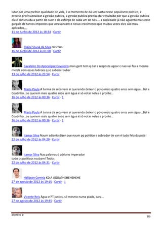 BARRETO ©
86
lutar por uma melhor qualidade de vida, é o momento de dá um basta nesse populismo politico, é
preciso profissionalizar a gestão publica, a gestão publica precisa dar resultado por que a gestão publica
ela é construida a partir do suor e do esforço de cada um de nós.... a sociedade já não aguenta mais esse
gargalo de tantos impostos que atravancam o nosso crecimento que muitas vezes eles são mau
aplicados,,,,
11 de Junho de 2012 às 18:44 · Curtir
Eliane Sousa da Silva rsrsrrsrs
16 de Junho de 2012 às 01:00 · Curtir
Cavaleiro Do Apocalipse Cavaleiro mais gent tem q dar a resposta agoar c nao vai fca a mesma
merda com esses ladroes q so sabem roubar
13 de julho de 2012 às 23:54 · Curtir
Maria Paula A turma da seca vem ai querendo deixar o povo mais quatro anos sem água...Bel e
Coutinho...se querem mais quatro anos sem água é só votar neles e pronto...
16 de julho de 2012 às 00:36 · Curtir · 1
Maria Paula A turma da seca vem ai querendo deixar o povo mais quatro anos sem água...Bel e
Coutinho...se querem mais quatro anos sem água é só votar neles e pronto...
16 de julho de 2012 às 00:36 · Curtir · 1
Itamar Silva Naum adianta dizer que naum pq politico e cobrador de van é tudo fela da puta!
22 de julho de 2012 às 04:29 · Curtir
Itamar Silva Nas palavras d adriano imperador
todo os politicos roubam! Todos
22 de julho de 2012 às 04:31 · Curtir
Halisson Correia KD A ÁGUA?HEHEHEHEHE
27 de agosto de 2012 às 19:15 · Curtir · 1
Vicente Reis Água e PT juntos, só mesmo numa piada, cara...
27 de agosto de 2012 às 19:45 · Curtir
 