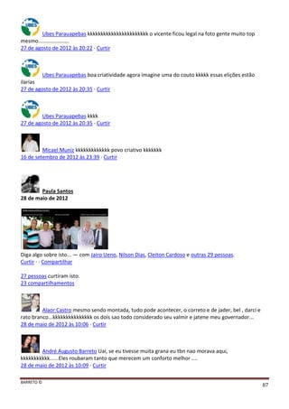 BARRETO ©
87
Ubes Parauapebas kkkkkkkkkkkkkkkkkkkkkkk o vicente ficou legal na foto gente muito top
mesmo.....................
27 de agosto de 2012 às 20:22 · Curtir
Ubes Parauapebas boa criatividade agora imagine uma do couto kkkkk essas elições estão
ilarias
27 de agosto de 2012 às 20:35 · Curtir
Ubes Parauapebas kkkk
27 de agosto de 2012 às 20:35 · Curtir
Micael Muniz kkkkkkkkkkkkk povo criativo kkkkkkk
16 de setembro de 2012 às 23:39 · Curtir
Paula Santos
28 de maio de 2012
Diga algo sobre isto... — com Jairo Ueno, Nilson Dias, Cleiton Cardoso e outras 29 pessoas.
Curtir · · Compartilhar
27 pessoas curtiram isto.
23 compartilhamentos
Alaor Castro mesmo sendo montada, tudo pode acontecer, o correto e de jader, bel , darci e
rato branco...kkkkkkkkkkkkkkk os dois sao todo considerado seu valmir e jatene meu governador...
28 de maio de 2012 às 10:06 · Curtir
André Augusto Barreto Uai, se eu tivesse muita grana eu tbn nao morava aqui,
kkkkkkkkkkk......Eles roubaram tanto que merecem um conforto melhor ....
28 de maio de 2012 às 10:09 · Curtir
 